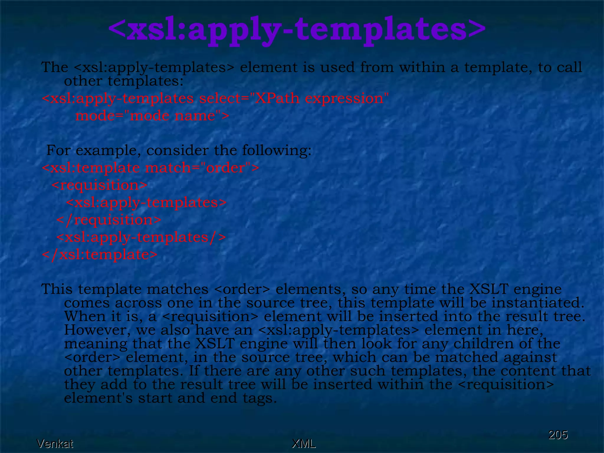 <xsl:apply-templates> The <xsl:apply-templates> element is used from within a template, to call other templates: <xsl:apply-templates select=&quot;XPath expression&quot;  mode=&quot;mode name&quot;> For example, consider the following: <xsl:template match=&quot;order&quot;> <requisition>  <xsl:apply-templates>  </requisition>  <xsl:apply-templates/> </xsl:template>  This template matches <order> elements, so any time the XSLT engine comes across one in the source tree, this template will be instantiated. When it is, a <requisition> element will be inserted into the result tree. However, we also have an <xsl:apply-templates> element in here, meaning that the XSLT engine will then look for any children of the <order> element, in the source tree, which can be matched against other templates. If there are any other such templates, the content that they add to the result tree will be inserted within the <requisition> element's start and end tags. 