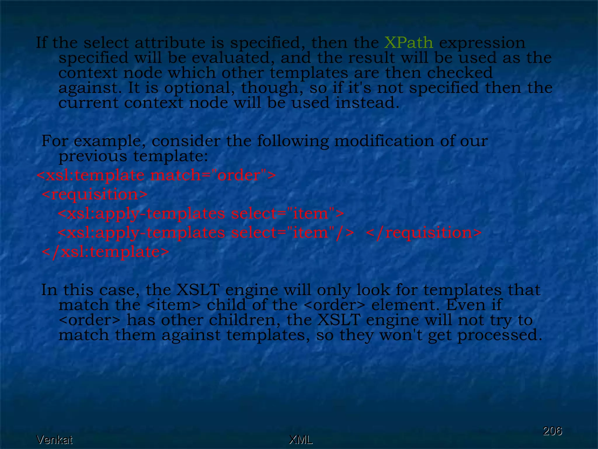 If the select attribute is specified, then the  XPath  expression specified will be evaluated, and the result will be used as the context node which other templates are then checked against. It is optional, though, so if it's not specified then the current context node will be used instead. For example, consider the following modification of our previous template: <xsl:template match=&quot;order&quot;>  <requisition>  <xsl:apply-templates select=&quot;item&quot;> <xsl:apply-templates select=&quot;item&quot;/>  </requisition> </xsl:template> In this case, the XSLT engine will only look for templates that match the <item> child of the <order> element. Even if <order> has other children, the XSLT engine will not try to match them against templates, so they won't get processed. 