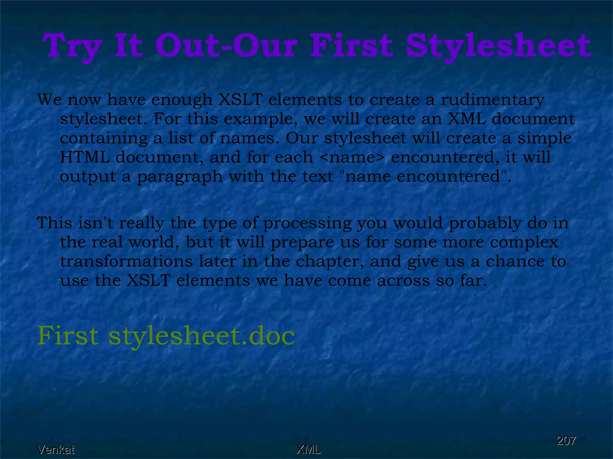 Try It Out-Our First Stylesheet   We now have enough XSLT elements to create a rudimentary stylesheet. For this example, we will create an XML document containing a list of names. Our stylesheet will create a simple HTML document, and for each <name> encountered, it will output a paragraph with the text &quot;name encountered&quot;.  This isn't really the type of processing you would probably do in the real world, but it will prepare us for some more complex transformations later in the chapter, and give us a chance to use the XSLT elements we have come across so far. First  stylesheet.doc 