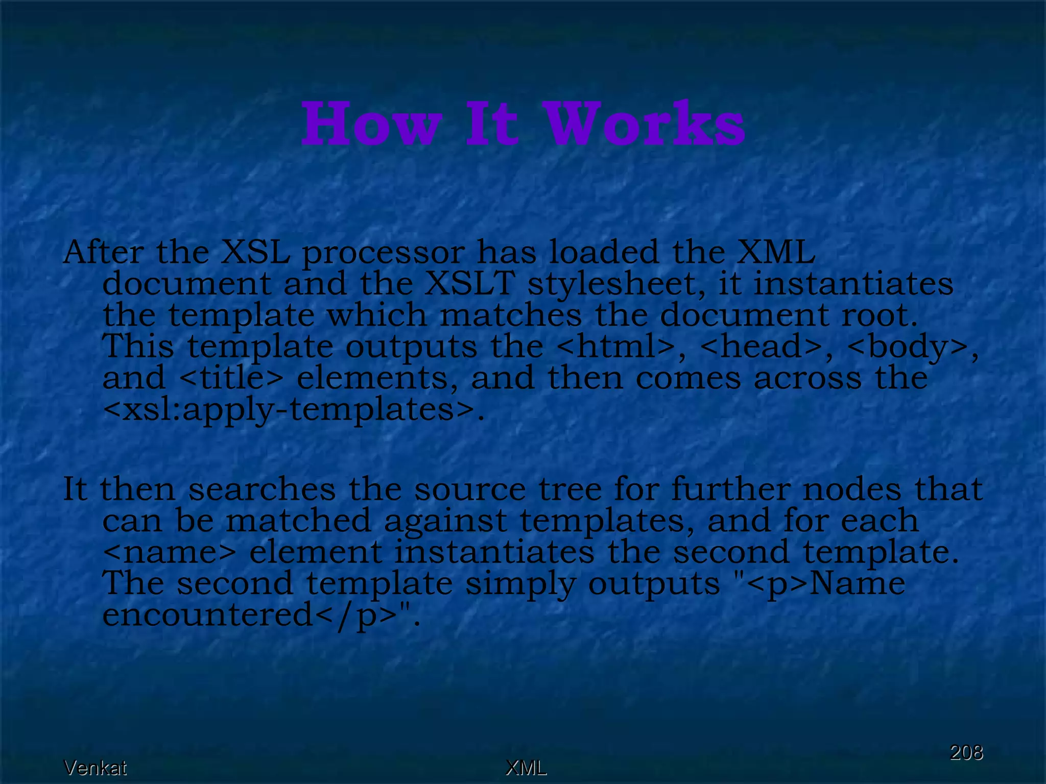 How It Works After the XSL processor has loaded the XML document and the XSLT stylesheet, it instantiates the template which matches the document root. This template outputs the <html>, <head>, <body>, and <title> elements, and then comes across the <xsl:apply-templates>. It then searches the source tree for further nodes that can be matched against templates, and for each <name> element instantiates the second template. The second template simply outputs &quot;<p>Name encountered</p>&quot;. 