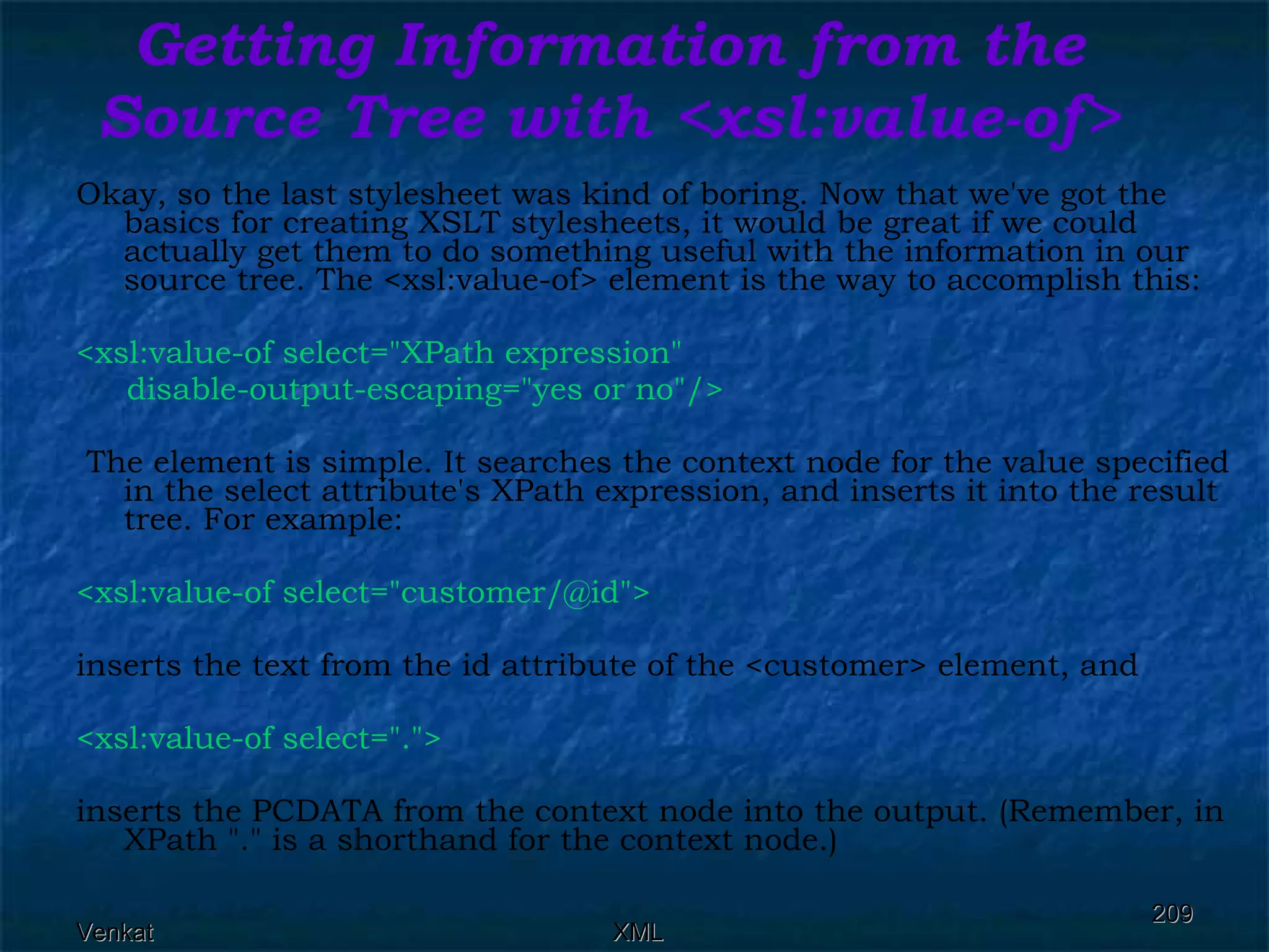 Getting Information from the Source Tree with <xsl:value-of> Okay, so the last stylesheet was kind of boring. Now that we've got the basics for creating XSLT stylesheets, it would be great if we could actually get them to do something useful with the information in our source tree. The <xsl:value-of> element is the way to accomplish this: <xsl:value-of select=&quot;XPath expression&quot;  disable-output-escaping=&quot;yes or no&quot;/> The element is simple. It searches the context node for the value specified in the select attribute's XPath expression, and inserts it into the result tree. For example: <xsl:value-of select=&quot;customer/@id&quot;>  inserts the text from the id attribute of the <customer> element, and <xsl:value-of select=&quot;.&quot;>  inserts the PCDATA from the context node into the output. (Remember, in XPath &quot;.&quot; is a shorthand for the context node.) 