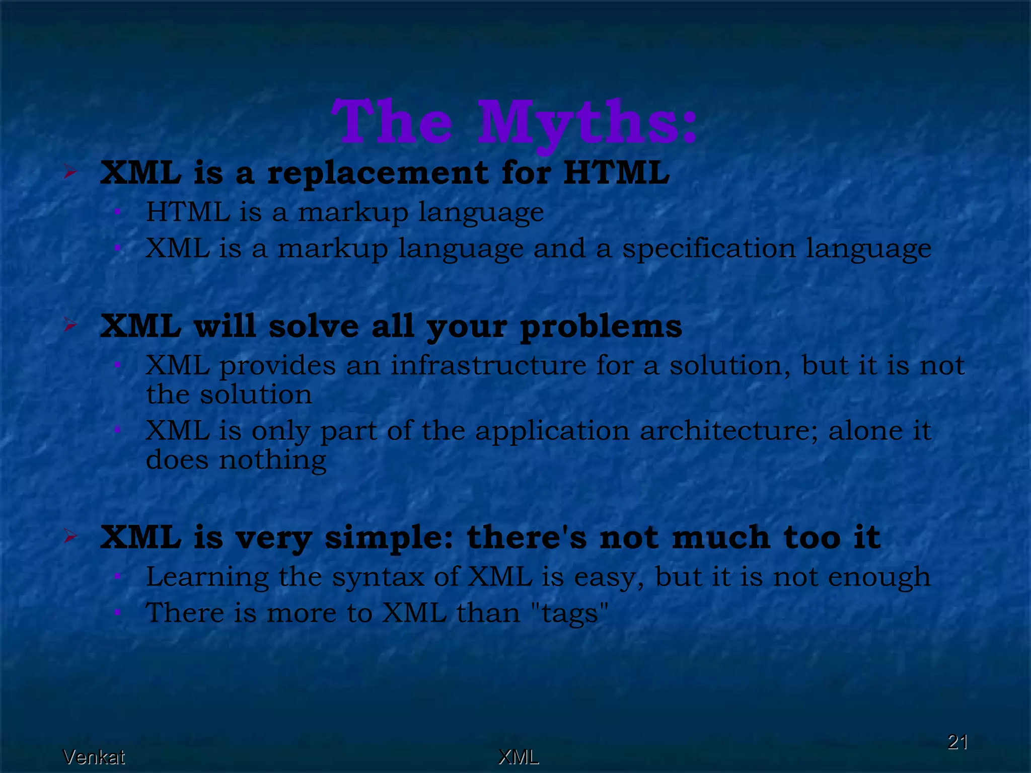 The Myths: XML is a replacement for HTML   HTML is a markup language  XML is a markup language and a specification language  XML will solve all your problems  XML provides an infrastructure for a solution, but it is not the solution  XML is only part of the application architecture; alone it does nothing  XML is very simple: there's not much too it   Learning the syntax of XML is easy, but it is not enough  There is more to XML than &quot;tags&quot;  
