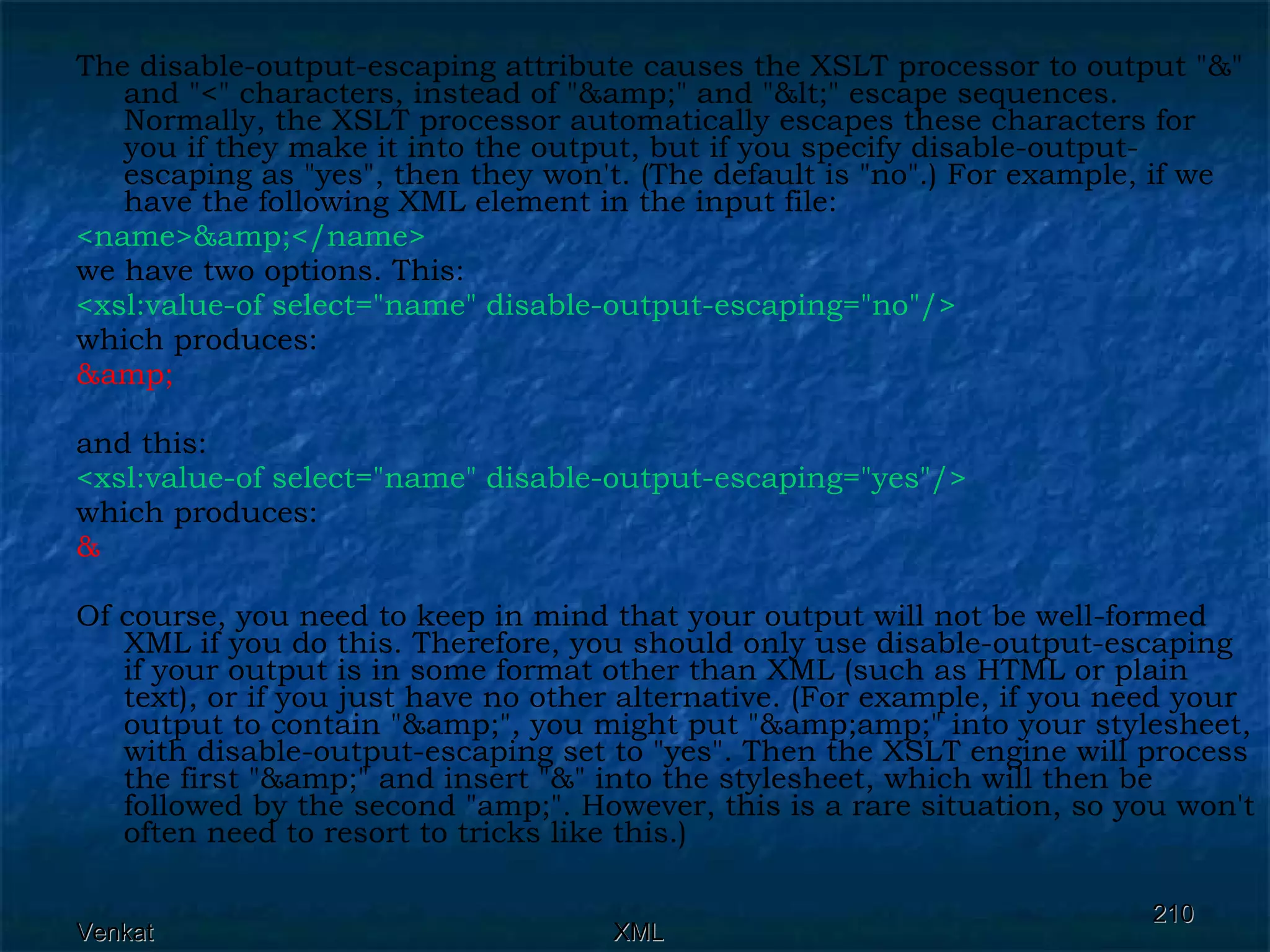 The disable-output-escaping attribute causes the XSLT processor to output &quot;&&quot; and &quot;<&quot; characters, instead of &quot;&amp;&quot; and &quot;&lt;&quot; escape sequences. Normally, the XSLT processor automatically escapes these characters for you if they make it into the output, but if you specify disable-output-escaping as &quot;yes&quot;, then they won't. (The default is &quot;no&quot;.) For example, if we have the following XML element in the input file: <name>&amp;</name> we have two options. This: <xsl:value-of select=&quot;name&quot; disable-output-escaping=&quot;no&quot;/>  which produces: &amp;  and this: <xsl:value-of select=&quot;name&quot; disable-output-escaping=&quot;yes&quot;/>  which produces: & Of course, you need to keep in mind that your output will not be well-formed XML if you do this. Therefore, you should only use disable-output-escaping if your output is in some format other than XML (such as HTML or plain text), or if you just have no other alternative. (For example, if you need your output to contain &quot;&amp;&quot;, you might put &quot;&amp;amp;&quot; into your stylesheet, with disable-output-escaping set to &quot;yes&quot;. Then the XSLT engine will process the first &quot;&amp;&quot; and insert &quot;&&quot; into the stylesheet, which will then be followed by the second &quot;amp;&quot;. However, this is a rare situation, so you won't often need to resort to tricks like this.) 