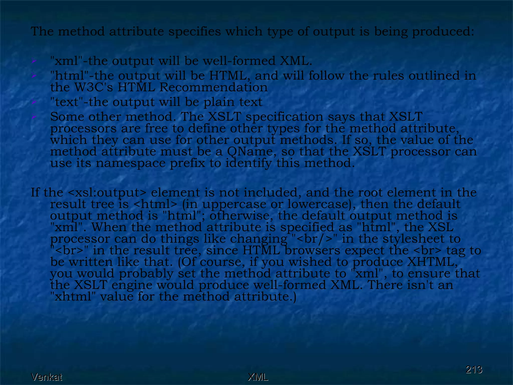 The method attribute specifies which type of output is being produced: &quot;xml&quot;-the output will be well-formed XML. &quot;html&quot;-the output will be HTML, and will follow the rules outlined in the W3C's HTML Recommendation &quot;text&quot;-the output will be plain text Some other method. The XSLT specification says that XSLT processors are free to define other types for the method attribute, which they can use for other output methods. If so, the value of the method attribute must be a QName, so that the XSLT processor can use its namespace prefix to identify this method. If the <xsl:output> element is not included, and the root element in the result tree is <html> (in uppercase or lowercase), then the default output method is &quot;html&quot;; otherwise, the default output method is &quot;xml&quot;. When the method attribute is specified as &quot;html&quot;, the XSL processor can do things like changing &quot;<br/>&quot; in the stylesheet to &quot;<br>&quot; in the result tree, since HTML browsers expect the <br> tag to be written like that. (Of course, if you wished to produce XHTML, you would probably set the method attribute to &quot;xml&quot;, to ensure that the XSLT engine would produce well-formed XML. There isn't an &quot;xhtml&quot; value for the method attribute.) 