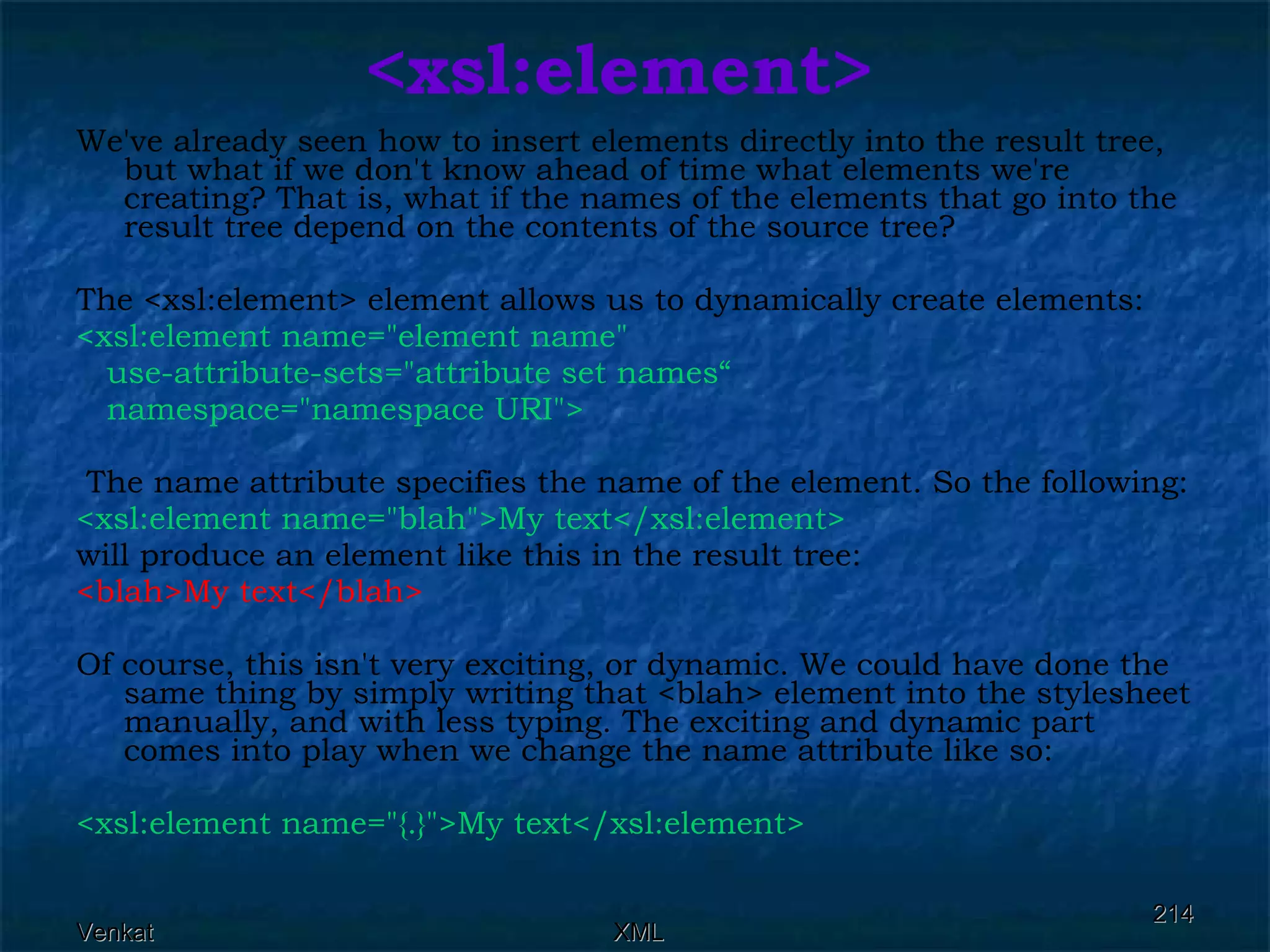 <xsl:element> We've already seen how to insert elements directly into the result tree, but what if we don't know ahead of time what elements we're creating? That is, what if the names of the elements that go into the result tree depend on the contents of the source tree?  The <xsl:element> element allows us to dynamically create elements: <xsl:element name=&quot;element name&quot;  use-attribute-sets=&quot;attribute set names“ namespace=&quot;namespace URI&quot;> The name attribute specifies the name of the element. So the following: <xsl:element name=&quot;blah&quot;>My text</xsl:element>   will produce an element like this in the result tree: <blah>My text</blah>   Of course, this isn't very exciting, or dynamic. We could have done the same thing by simply writing that <blah> element into the stylesheet manually, and with less typing. The exciting and dynamic part comes into play when we change the name attribute like so: <xsl:element name=&quot;{.}&quot;>My text</xsl:element>   
