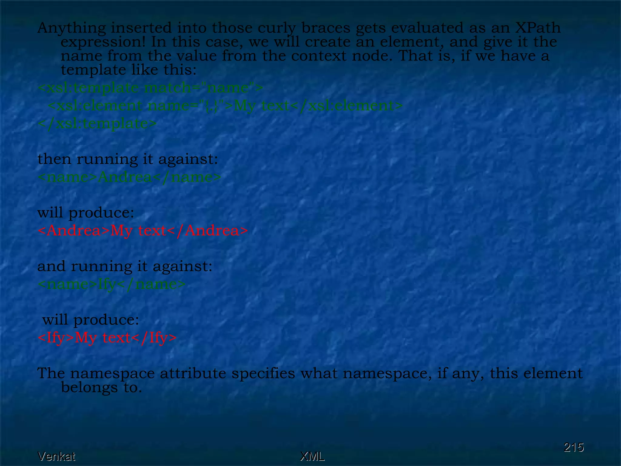 Anything inserted into those curly braces gets evaluated as an XPath expression! In this case, we will create an element, and give it the name from the value from the context node. That is, if we have a template like this: <xsl:template match=&quot;name&quot;> <xsl:element name=&quot;{.}&quot;>My text</xsl:element> </xsl:template>  then running it against: <name>Andrea</name>  will produce: <Andrea>My text</Andrea>   and running it against: <name>Ify</name> will produce: <Ify>My text</Ify>   The namespace attribute specifies what namespace, if any, this element belongs to. 