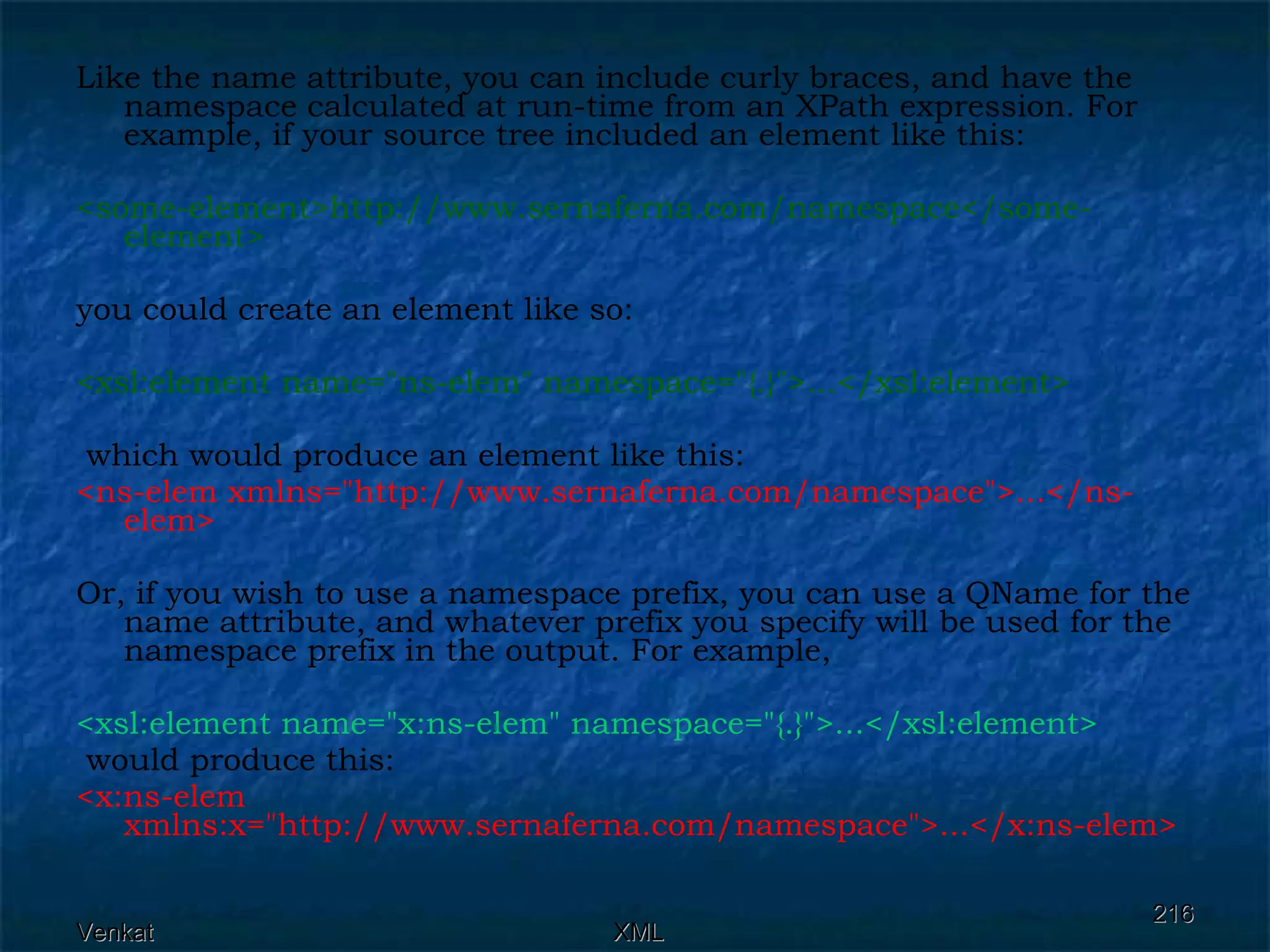 Like the name attribute, you can include curly braces, and have the namespace calculated at run-time from an XPath expression. For example, if your source tree included an element like this: <some-element>http://www.sernaferna.com/namespace</some-element>  you could create an element like so: <xsl:element name=&quot;ns-elem&quot; namespace=&quot;{.}&quot;>...</xsl:element> which would produce an element like this: <ns-elem xmlns=&quot;http://www.sernaferna.com/namespace&quot;>...</ns-elem>  Or, if you wish to use a namespace prefix, you can use a QName for the name attribute, and whatever prefix you specify will be used for the namespace prefix in the output. For example, <xsl:element name=&quot;x:ns-elem&quot; namespace=&quot;{.}&quot;>...</xsl:element> would produce this: <x:ns-elem xmlns:x=&quot;http://www.sernaferna.com/namespace&quot;>...</x:ns-elem>  