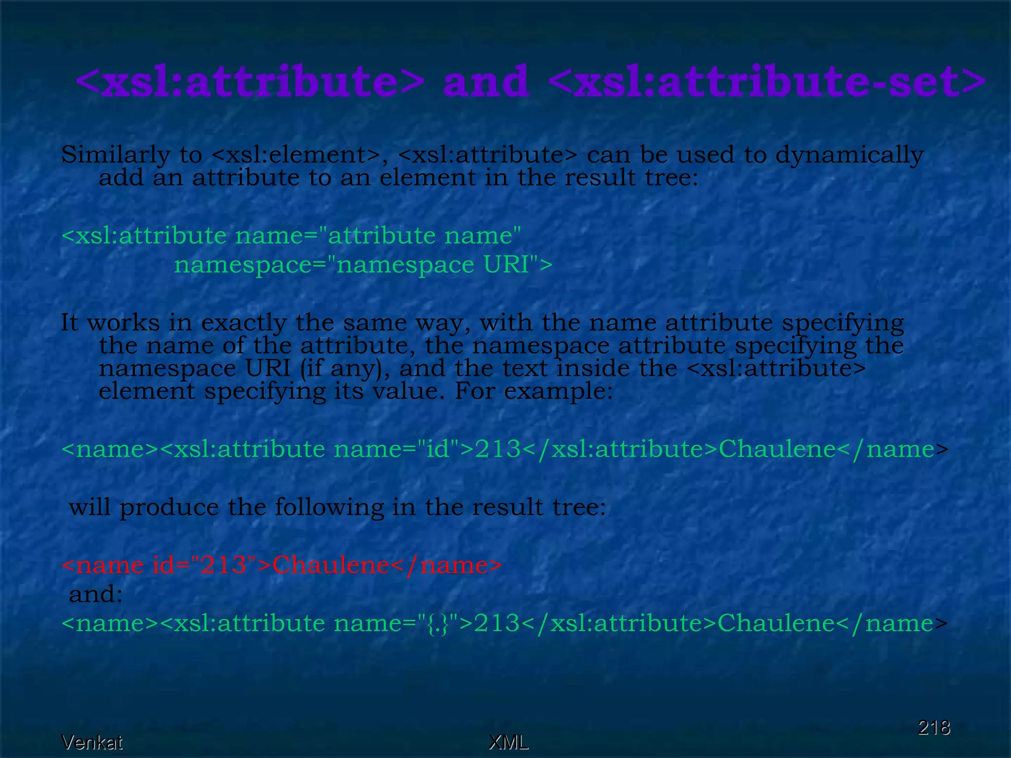 <xsl:attribute> and <xsl:attribute-set> Similarly to <xsl:element>, <xsl:attribute> can be used to dynamically add an attribute to an element in the result tree:  <xsl:attribute name=&quot;attribute name&quot;  namespace=&quot;namespace URI&quot;>  It works in exactly the same way, with the name attribute specifying the name of the attribute, the namespace attribute specifying the namespace URI (if any), and the text inside the <xsl:attribute> element specifying its value. For example: <name><xsl:attribute name=&quot;id&quot;>213</xsl:attribute>Chaulene</name > will produce the following in the result tree: <name id=&quot;213&quot;>Chaulene</name> and: <name><xsl:attribute name=&quot;{.}&quot;>213</xsl:attribute>Chaulene</name > 