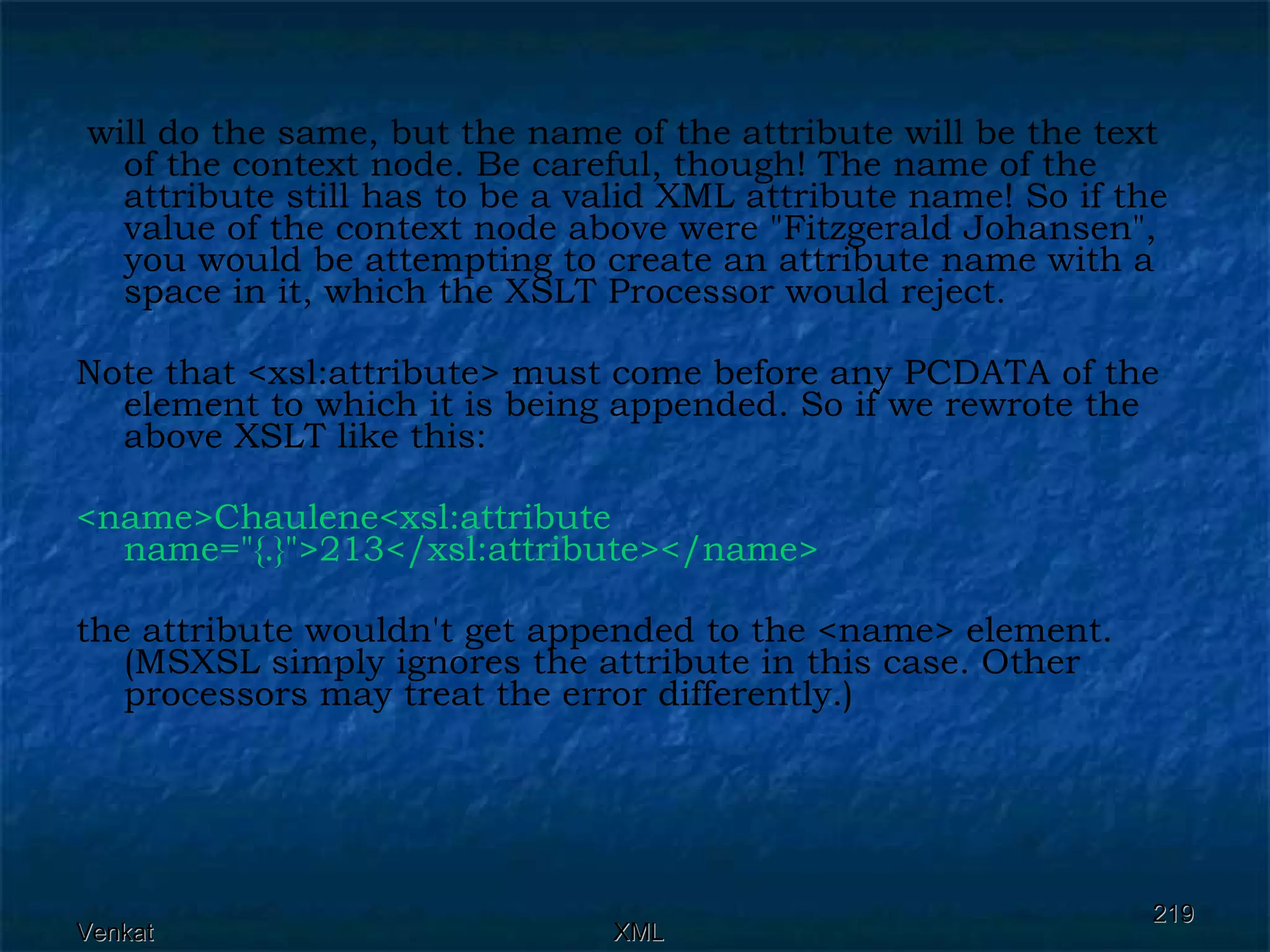 will do the same, but the name of the attribute will be the text of the context node. Be careful, though! The name of the attribute still has to be a valid XML attribute name! So if the value of the context node above were &quot;Fitzgerald Johansen&quot;, you would be attempting to create an attribute name with a space in it, which the XSLT Processor would reject. Note that <xsl:attribute> must come before any PCDATA of the element to which it is being appended. So if we rewrote the above XSLT like this: <name>Chaulene<xsl:attribute name=&quot;{.}&quot;>213</xsl:attribute></name>  the attribute wouldn't get appended to the <name> element. (MSXSL simply ignores the attribute in this case. Other processors may treat the error differently.)  