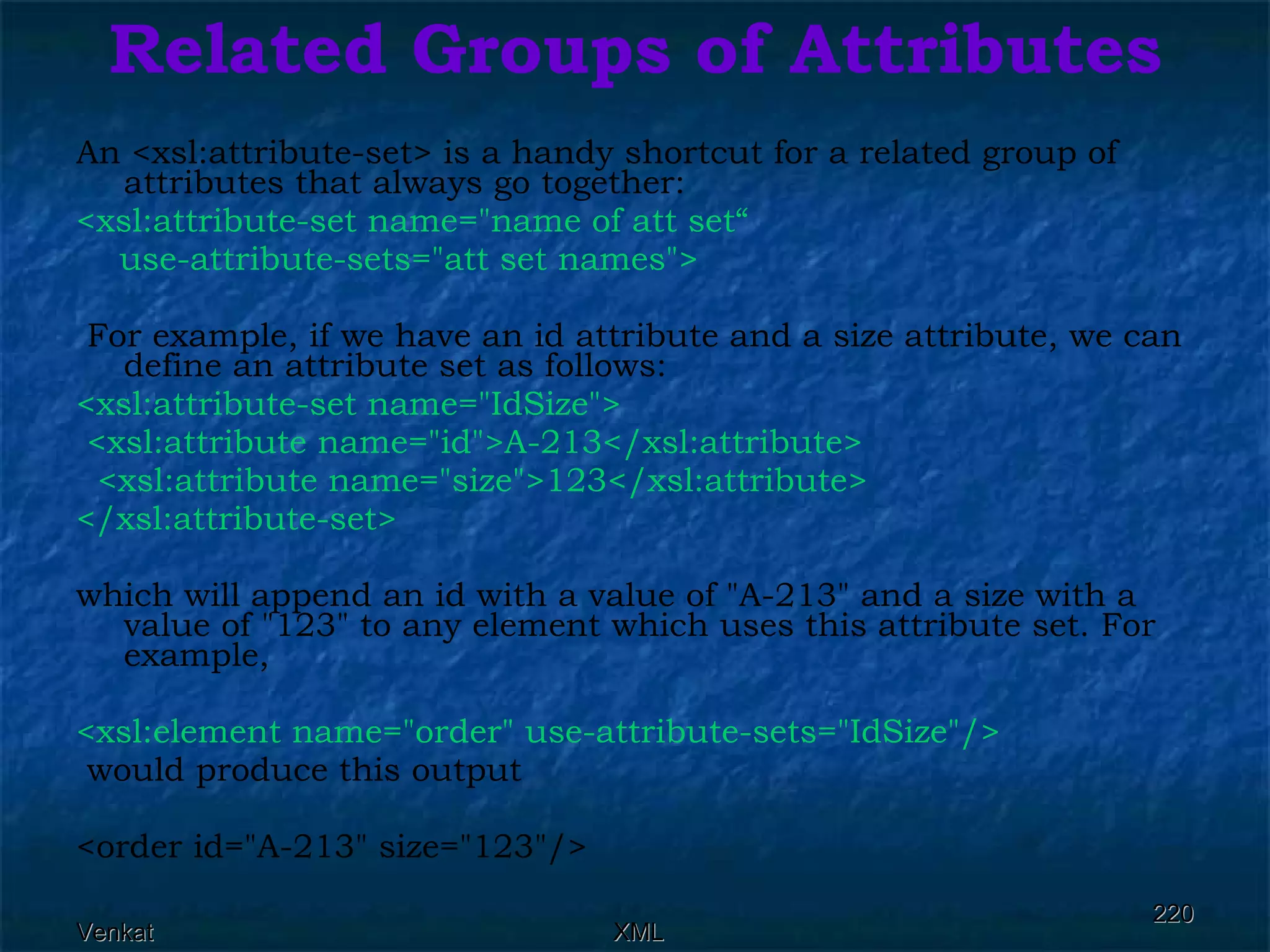 Related Groups of Attributes An <xsl:attribute-set> is a handy shortcut for a related group of attributes that always go together: <xsl:attribute-set name=&quot;name of att set“ use-attribute-sets=&quot;att set names&quot;> For example, if we have an id attribute and a size attribute, we can define an attribute set as follows: <xsl:attribute-set name=&quot;IdSize&quot;>  <xsl:attribute name=&quot;id&quot;>A-213</xsl:attribute> <xsl:attribute name=&quot;size&quot;>123</xsl:attribute> </xsl:attribute-set> which will append an id with a value of &quot;A-213&quot; and a size with a value of &quot;123&quot; to any element which uses this attribute set. For example, <xsl:element name=&quot;order&quot; use-attribute-sets=&quot;IdSize&quot;/> would produce this output <order id=&quot;A-213&quot; size=&quot;123&quot;/>  