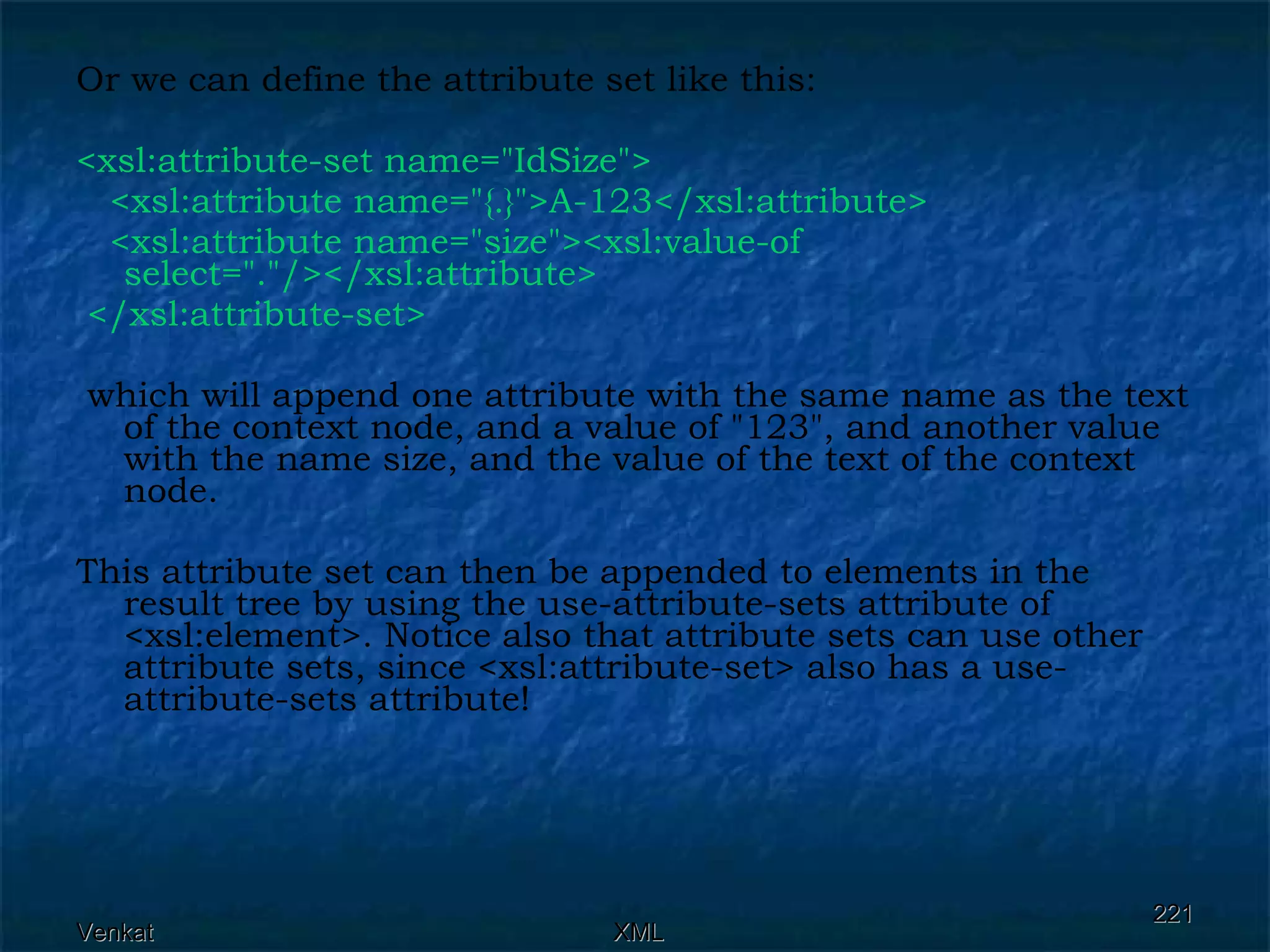 Or we can define the attribute set like this: <xsl:attribute-set name=&quot;IdSize&quot;> <xsl:attribute name=&quot;{.}&quot;>A-123</xsl:attribute>  <xsl:attribute name=&quot;size&quot;><xsl:value-of select=&quot;.&quot;/></xsl:attribute> </xsl:attribute-set> which will append one attribute with the same name as the text of the context node, and a value of &quot;123&quot;, and another value with the name size, and the value of the text of the context node. This attribute set can then be appended to elements in the result tree by using the use-attribute-sets attribute of <xsl:element>. Notice also that attribute sets can use other attribute sets, since <xsl:attribute-set> also has a use-attribute-sets attribute! 