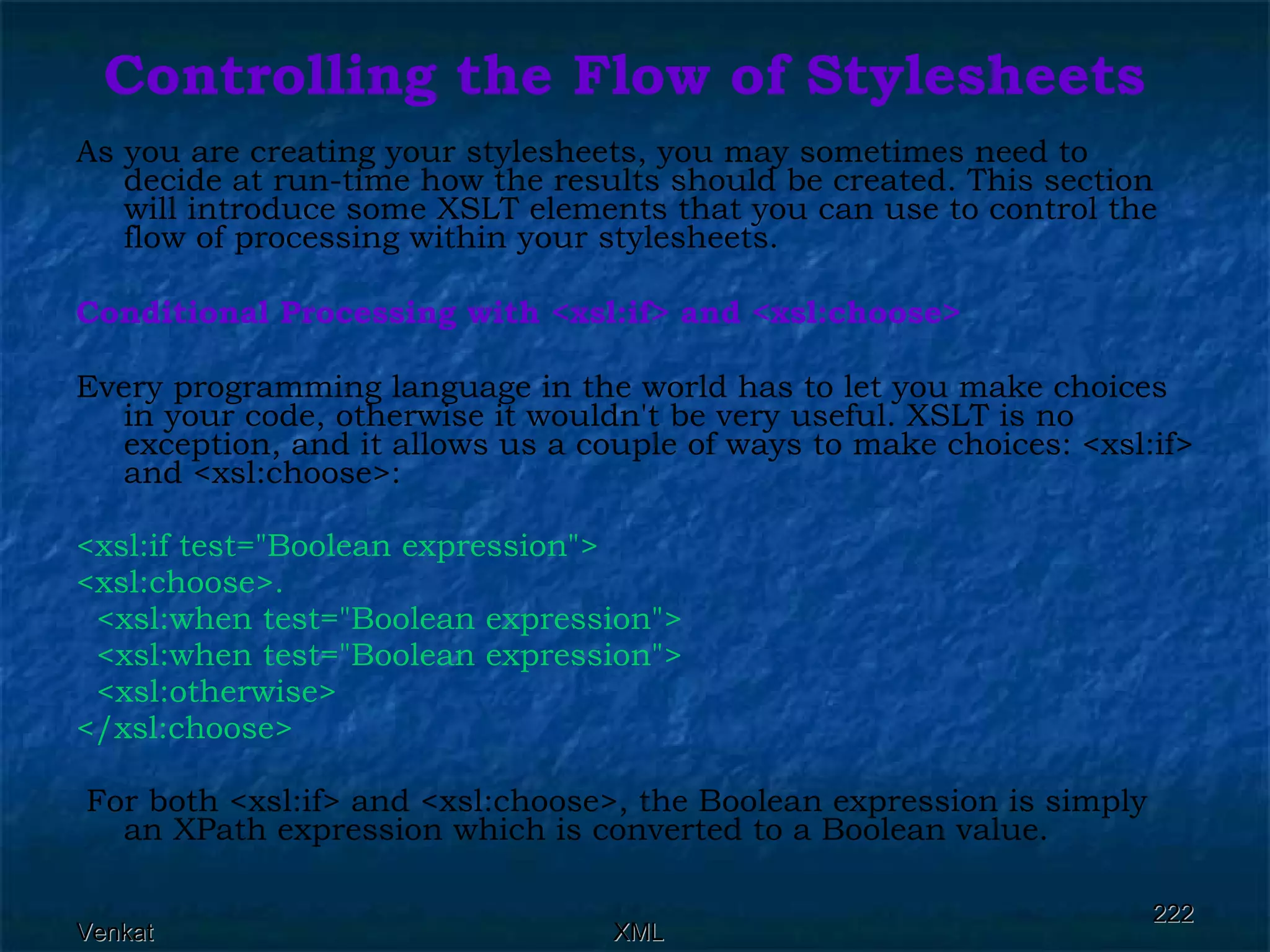Controlling the Flow of Stylesheets As you are creating your stylesheets, you may sometimes need to decide at run-time how the results should be created. This section will introduce some XSLT elements that you can use to control the flow of processing within your stylesheets. Conditional Processing with <xsl:if> and <xsl:choose> Every programming language in the world has to let you make choices in your code, otherwise it wouldn't be very useful. XSLT is no exception, and it allows us a couple of ways to make choices: <xsl:if> and <xsl:choose>: <xsl:if test=&quot;Boolean expression&quot;> <xsl:choose>. <xsl:when test=&quot;Boolean expression&quot;> <xsl:when test=&quot;Boolean expression&quot;> <xsl:otherwise> </xsl:choose> For both <xsl:if> and <xsl:choose>, the Boolean expression is simply an XPath expression which is converted to a Boolean value. 