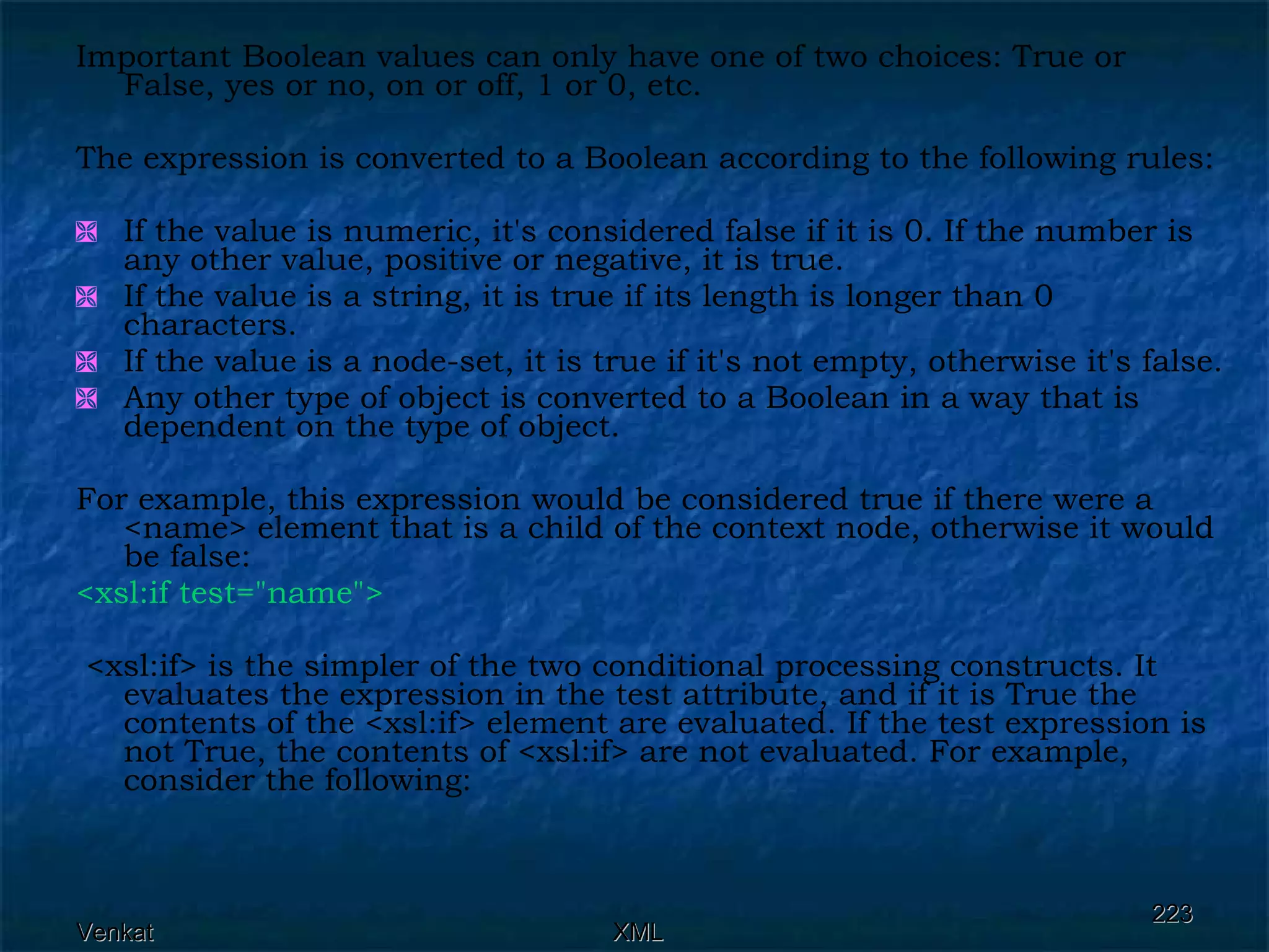 Important Boolean values can only have one of two choices: True or False, yes or no, on or off, 1 or 0, etc.  The expression is converted to a Boolean according to the following rules: If the value is numeric, it's considered false if it is 0. If the number is any other value, positive or negative, it is true. If the value is a string, it is true if its length is longer than 0 characters. If the value is a node-set, it is true if it's not empty, otherwise it's false. Any other type of object is converted to a Boolean in a way that is dependent on the type of object. For example, this expression would be considered true if there were a <name> element that is a child of the context node, otherwise it would be false: <xsl:if test=&quot;name&quot;> <xsl:if> is the simpler of the two conditional processing constructs. It evaluates the expression in the test attribute, and if it is True the contents of the <xsl:if> element are evaluated. If the test expression is not True, the contents of <xsl:if> are not evaluated. For example, consider the following: 