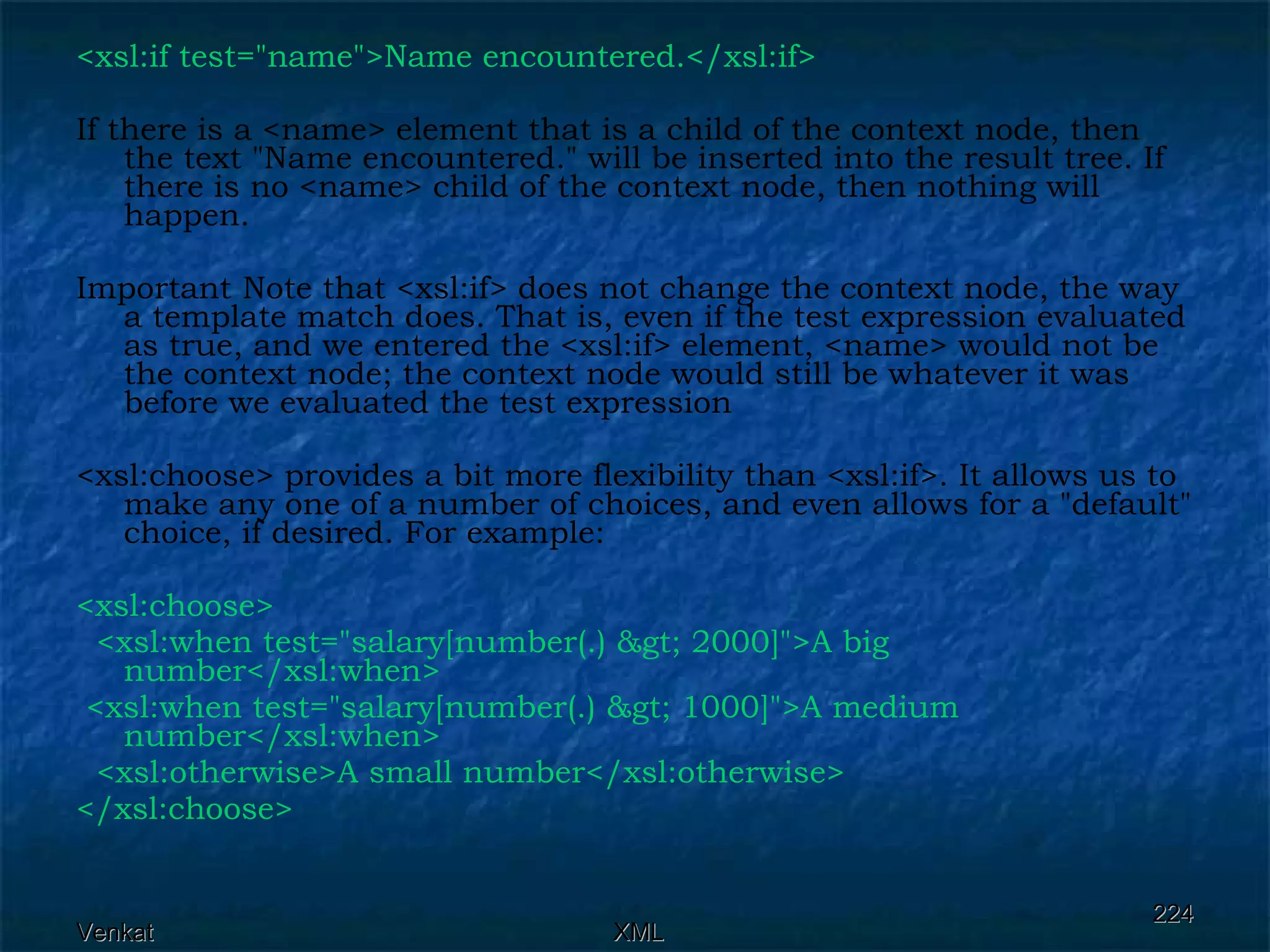 <xsl:if test=&quot;name&quot;>Name encountered.</xsl:if>  If there is a <name> element that is a child of the context node, then the text &quot;Name encountered.&quot; will be inserted into the result tree. If there is no <name> child of the context node, then nothing will happen. Important Note that <xsl:if> does not change the context node, the way a template match does. That is, even if the test expression evaluated as true, and we entered the <xsl:if> element, <name> would not be the context node; the context node would still be whatever it was before we evaluated the test expression <xsl:choose> provides a bit more flexibility than <xsl:if>. It allows us to make any one of a number of choices, and even allows for a &quot;default&quot; choice, if desired. For example: <xsl:choose> <xsl:when test=&quot;salary[number(.) &gt; 2000]&quot;>A big number</xsl:when>  <xsl:when test=&quot;salary[number(.) &gt; 1000]&quot;>A medium number</xsl:when> <xsl:otherwise>A small number</xsl:otherwise> </xsl:choose> 