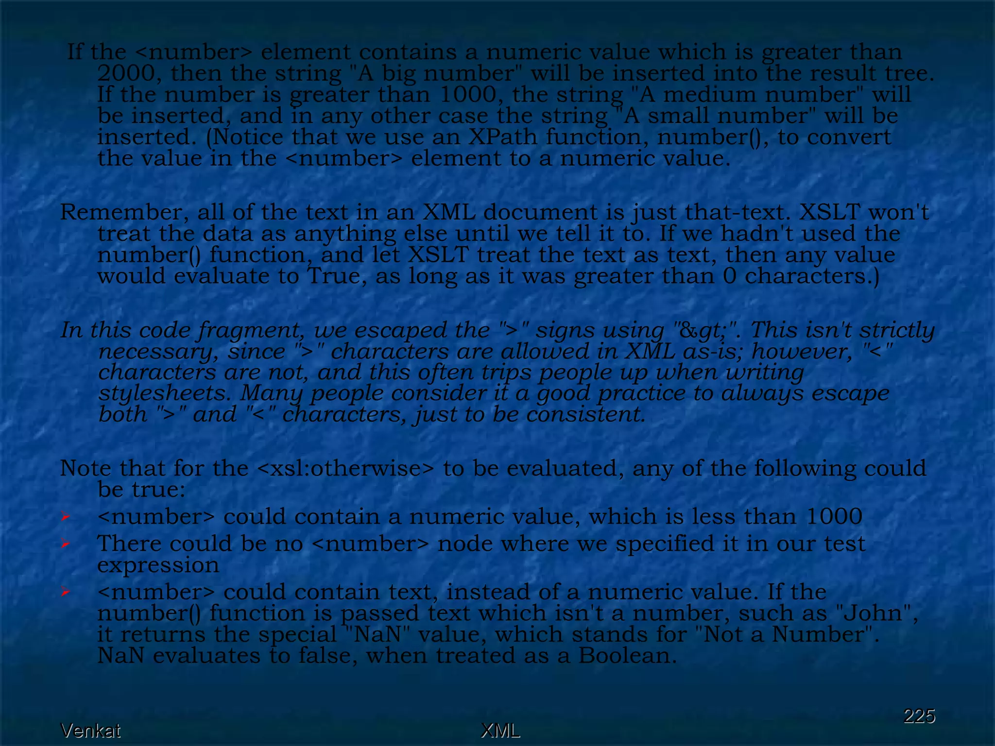 If the <number> element contains a numeric value which is greater than 2000, then the string &quot;A big number&quot; will be inserted into the result tree. If the number is greater than 1000, the string &quot;A medium number&quot; will be inserted, and in any other case the string &quot;A small number&quot; will be inserted. (Notice that we use an XPath function, number(), to convert the value in the <number> element to a numeric value.  Remember, all of the text in an XML document is just that-text. XSLT won't treat the data as anything else until we tell it to. If we hadn't used the number() function, and let XSLT treat the text as text, then any value would evaluate to True, as long as it was greater than 0 characters.)  In this code fragment, we escaped the &quot; > &quot; signs using &quot; & gt;&quot;. This isn't strictly necessary, since &quot; > &quot; characters are allowed in XML as-is; however, &quot; < &quot; characters are not, and this often trips people up when writing stylesheets. Many people consider it a good practice to always escape both &quot; > &quot; and &quot; < &quot; characters, just to be consistent.   Note that for the <xsl:otherwise> to be evaluated, any of the following could be true: <number> could contain a numeric value, which is less than 1000 There could be no <number> node where we specified it in our test expression <number> could contain text, instead of a numeric value. If the number() function is passed text which isn't a number, such as &quot;John&quot;, it returns the special &quot;NaN&quot; value, which stands for &quot;Not a Number&quot;. NaN evaluates to false, when treated as a Boolean. 