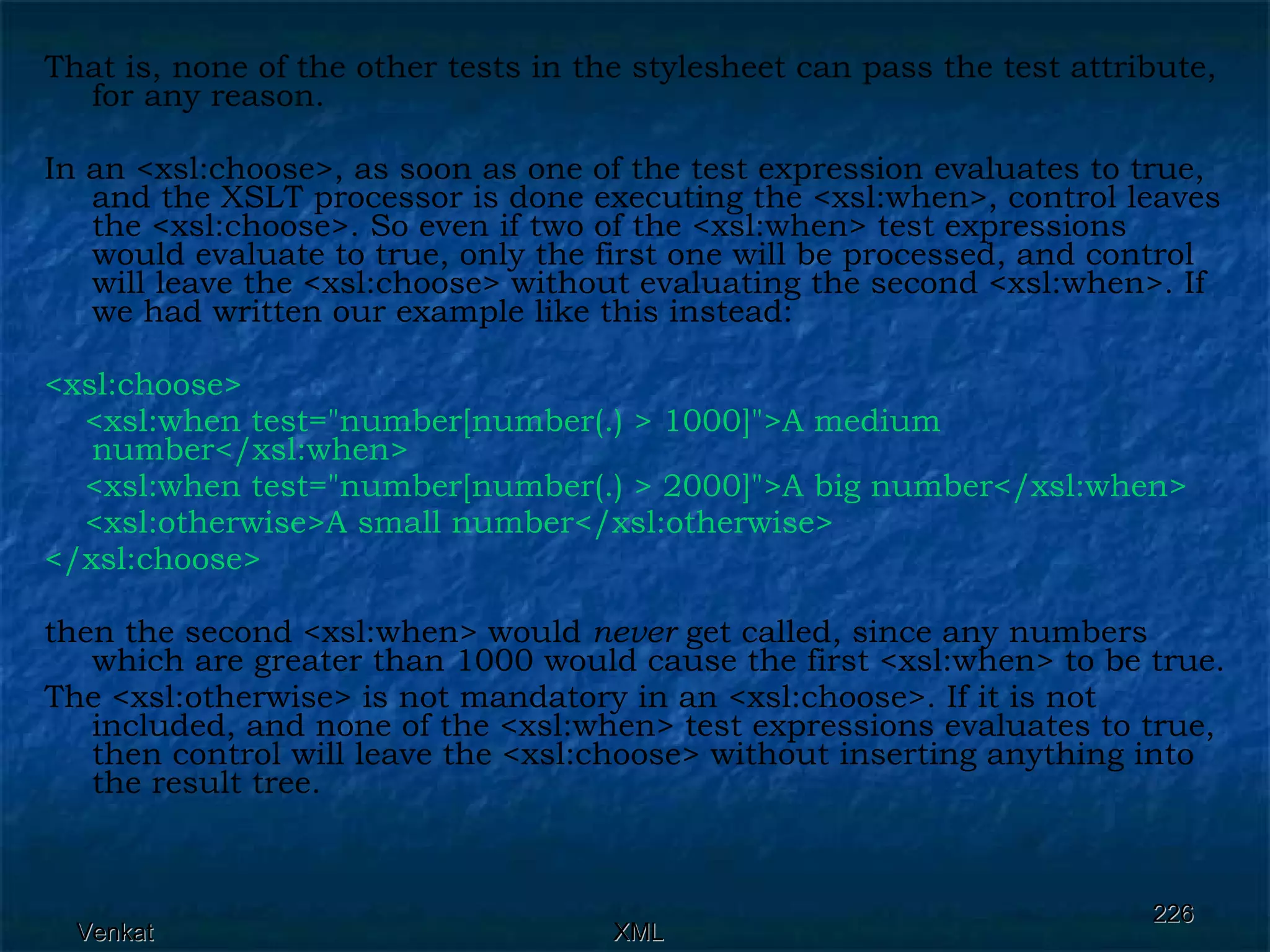 That is, none of the other tests in the stylesheet can pass the test attribute, for any reason. In an <xsl:choose>, as soon as one of the test expression evaluates to true, and the XSLT processor is done executing the <xsl:when>, control leaves the <xsl:choose>. So even if two of the <xsl:when> test expressions would evaluate to true, only the first one will be processed, and control will leave the <xsl:choose> without evaluating the second <xsl:when>. If we had written our example like this instead: <xsl:choose>  <xsl:when test=&quot;number[number(.) > 1000]&quot;>A medium number</xsl:when> <xsl:when test=&quot;number[number(.) > 2000]&quot;>A big number</xsl:when>  <xsl:otherwise>A small number</xsl:otherwise> </xsl:choose>  then the second <xsl:when> would  never  get called, since any numbers which are greater than 1000 would cause the first <xsl:when> to be true. The <xsl:otherwise> is not mandatory in an <xsl:choose>. If it is not included, and none of the <xsl:when> test expressions evaluates to true, then control will leave the <xsl:choose> without inserting anything into the result tree.  