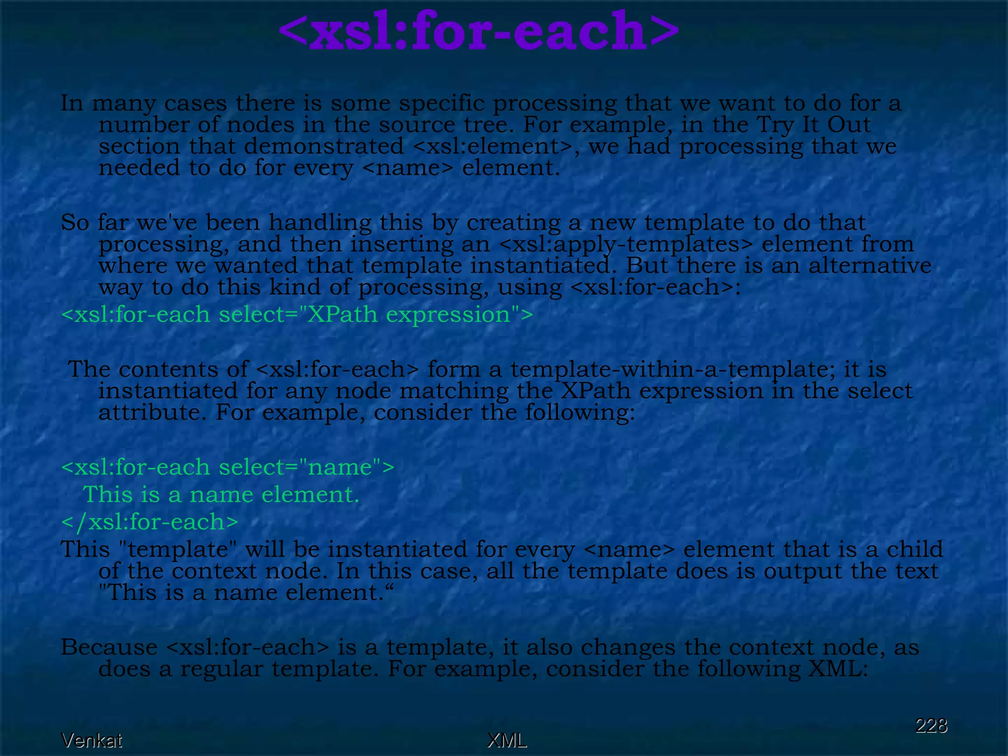 <xsl:for-each> In many cases there is some specific processing that we want to do for a number of nodes in the source tree. For example, in the Try It Out section that demonstrated <xsl:element>, we had processing that we needed to do for every <name> element. So far we've been handling this by creating a new template to do that processing, and then inserting an <xsl:apply-templates> element from where we wanted that template instantiated. But there is an alternative way to do this kind of processing, using <xsl:for-each>: <xsl:for-each select=&quot;XPath expression&quot;> The contents of <xsl:for-each> form a template-within-a-template; it is instantiated for any node matching the XPath expression in the select attribute. For example, consider the following: <xsl:for-each select=&quot;name&quot;> This is a name element. </xsl:for-each>  This &quot;template&quot; will be instantiated for every <name> element that is a child of the context node. In this case, all the template does is output the text &quot;This is a name element.“ Because <xsl:for-each> is a template, it also changes the context node, as does a regular template. For example, consider the following XML: 