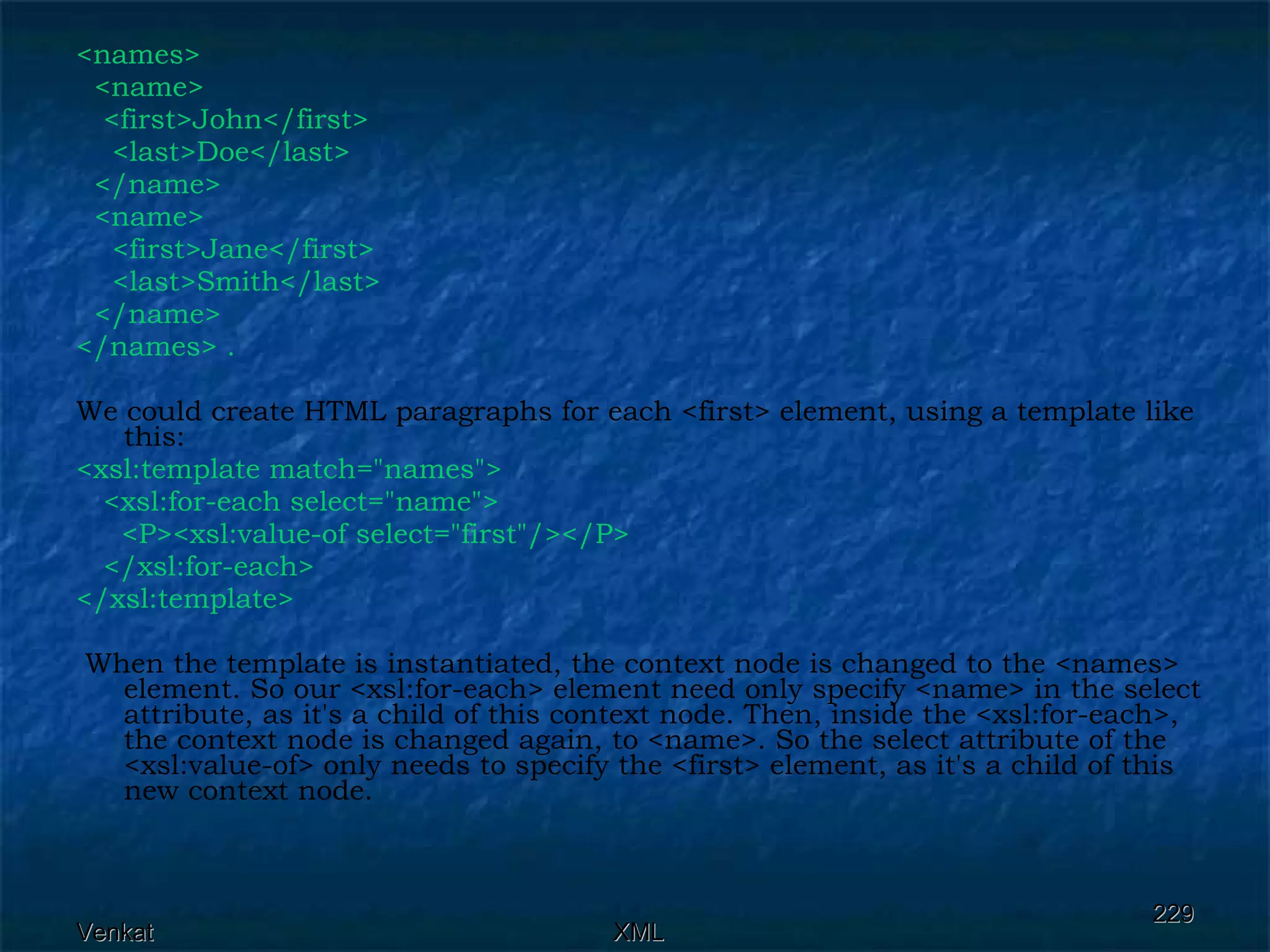 <names> <name>  <first>John</first> <last>Doe</last> </name> <name>  <first>Jane</first> <last>Smith</last> </name> </names> . We could create HTML paragraphs for each <first> element, using a template like this: <xsl:template match=&quot;names&quot;>  <xsl:for-each select=&quot;name&quot;>  <P><xsl:value-of select=&quot;first&quot;/></P>  </xsl:for-each> </xsl:template> When the template is instantiated, the context node is changed to the <names> element. So our <xsl:for-each> element need only specify <name> in the select attribute, as it's a child of this context node. Then, inside the <xsl:for-each>, the context node is changed again, to <name>. So the select attribute of the <xsl:value-of> only needs to specify the <first> element, as it's a child of this new context node. 