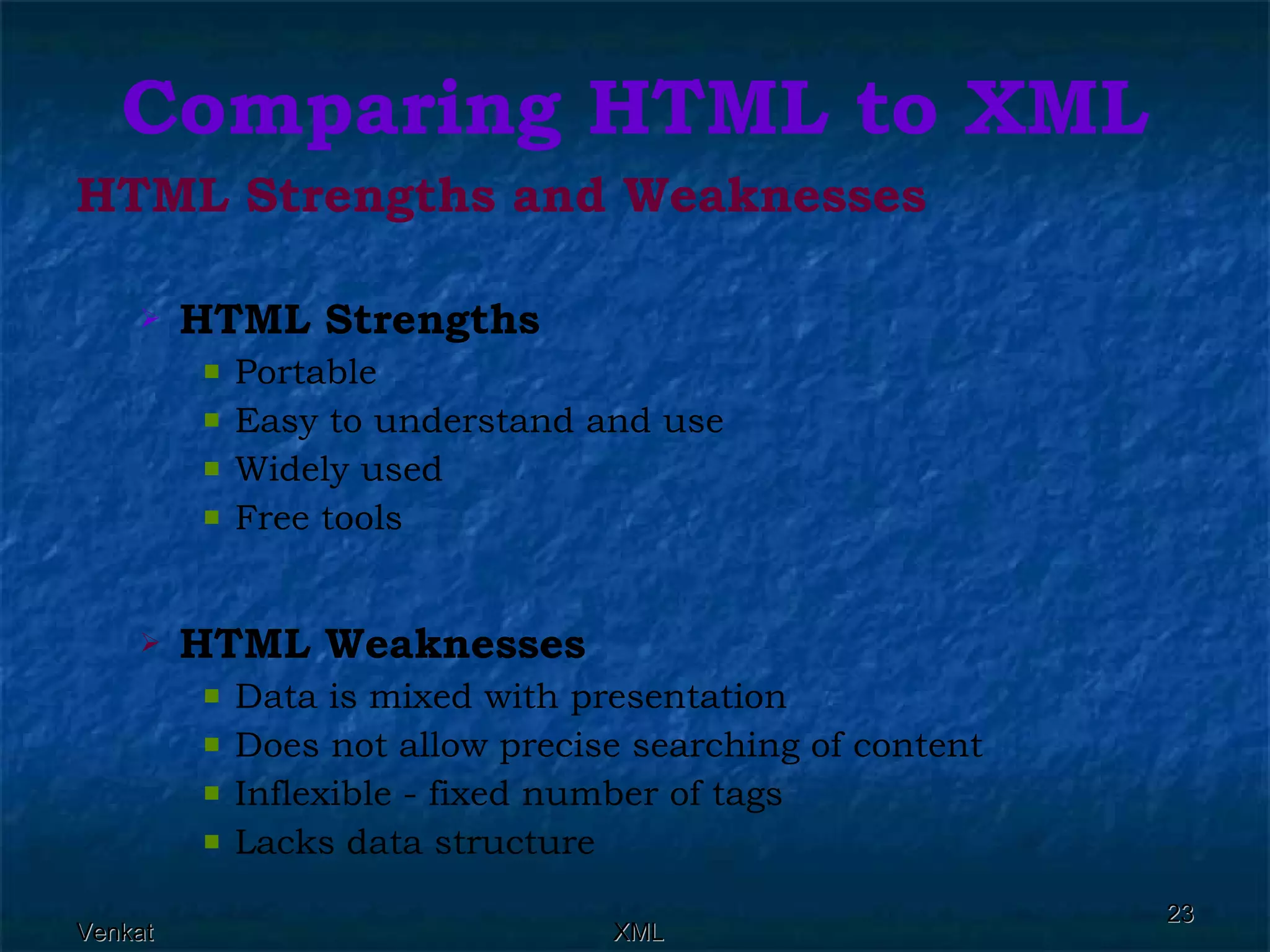 Comparing HTML to XML HTML Strengths and Weaknesses HTML Strengths   Portable  Easy to understand and use  Widely used  Free tools  HTML Weaknesses   Data is mixed with presentation  Does not allow precise searching of content  Inflexible - fixed number of tags  Lacks data structure  
