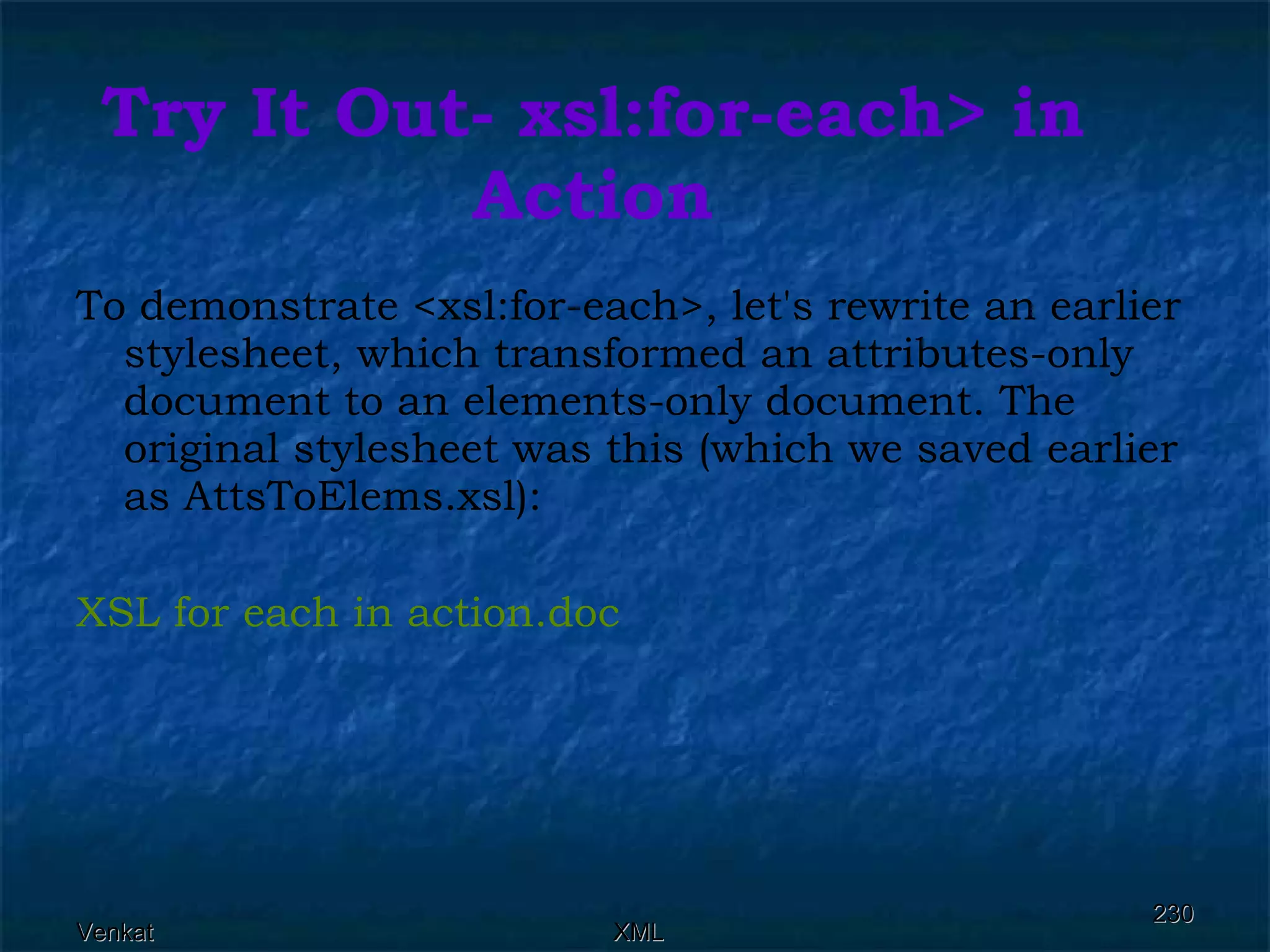 Try It Out- xsl:for-each> in Action To demonstrate <xsl:for-each>, let's rewrite an earlier stylesheet, which transformed an attributes-only document to an elements-only document. The original stylesheet was this (which we saved earlier as AttsToElems.xsl): XSL for each in  action.doc 