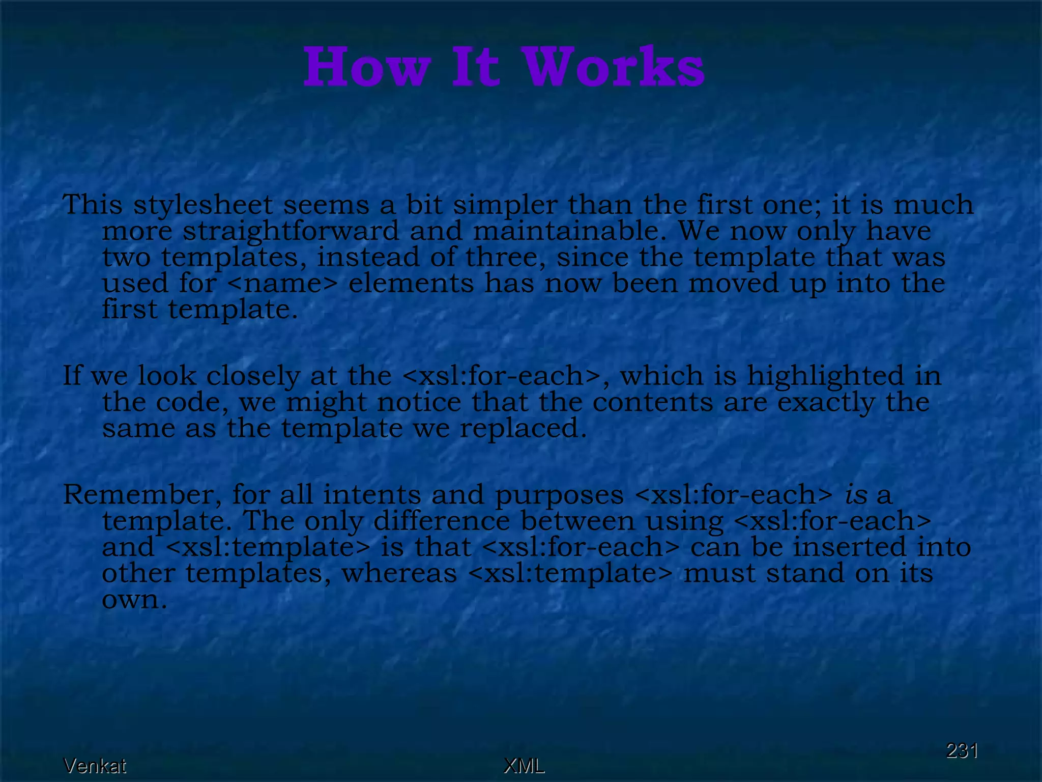 How It Works This stylesheet seems a bit simpler than the first one; it is much more straightforward and maintainable. We now only have two templates, instead of three, since the template that was used for <name> elements has now been moved up into the first template. If we look closely at the <xsl:for-each>, which is highlighted in the code, we might notice that the contents are exactly the same as the template we replaced. Remember, for all intents and purposes <xsl:for-each>  is  a template. The only difference between using <xsl:for-each> and <xsl:template> is that <xsl:for-each> can be inserted into other templates, whereas <xsl:template> must stand on its own. 