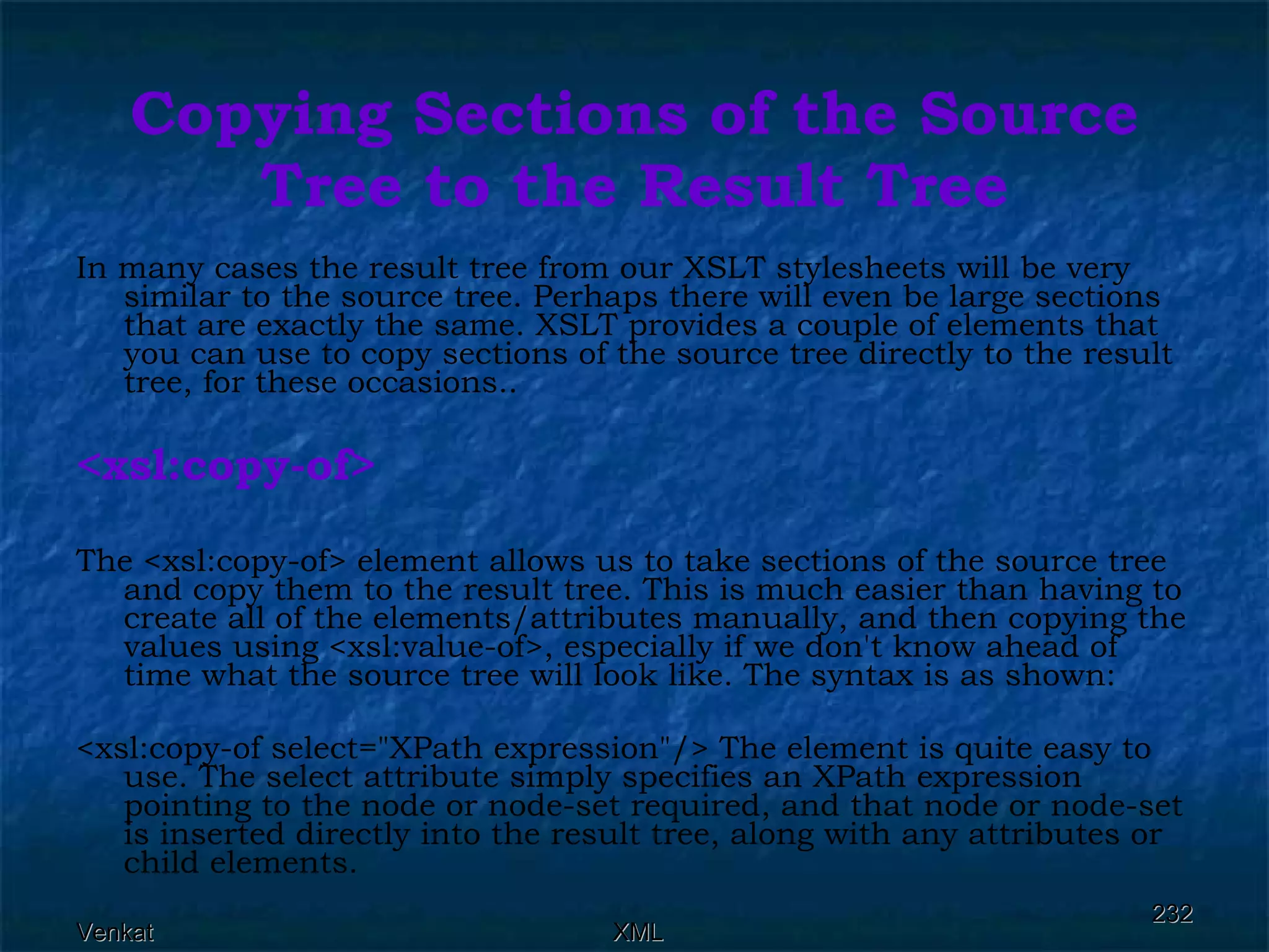 Copying Sections of the Source Tree to the Result Tree In many cases the result tree from our XSLT stylesheets will be very similar to the source tree. Perhaps there will even be large sections that are exactly the same. XSLT provides a couple of elements that you can use to copy sections of the source tree directly to the result tree, for these occasions.. <xsl:copy-of> The <xsl:copy-of> element allows us to take sections of the source tree and copy them to the result tree. This is much easier than having to create all of the elements/attributes manually, and then copying the values using <xsl:value-of>, especially if we don't know ahead of time what the source tree will look like. The syntax is as shown: <xsl:copy-of select=&quot;XPath expression&quot;/> The element is quite easy to use. The select attribute simply specifies an XPath expression pointing to the node or node-set required, and that node or node-set is inserted directly into the result tree, along with any attributes or child elements. 