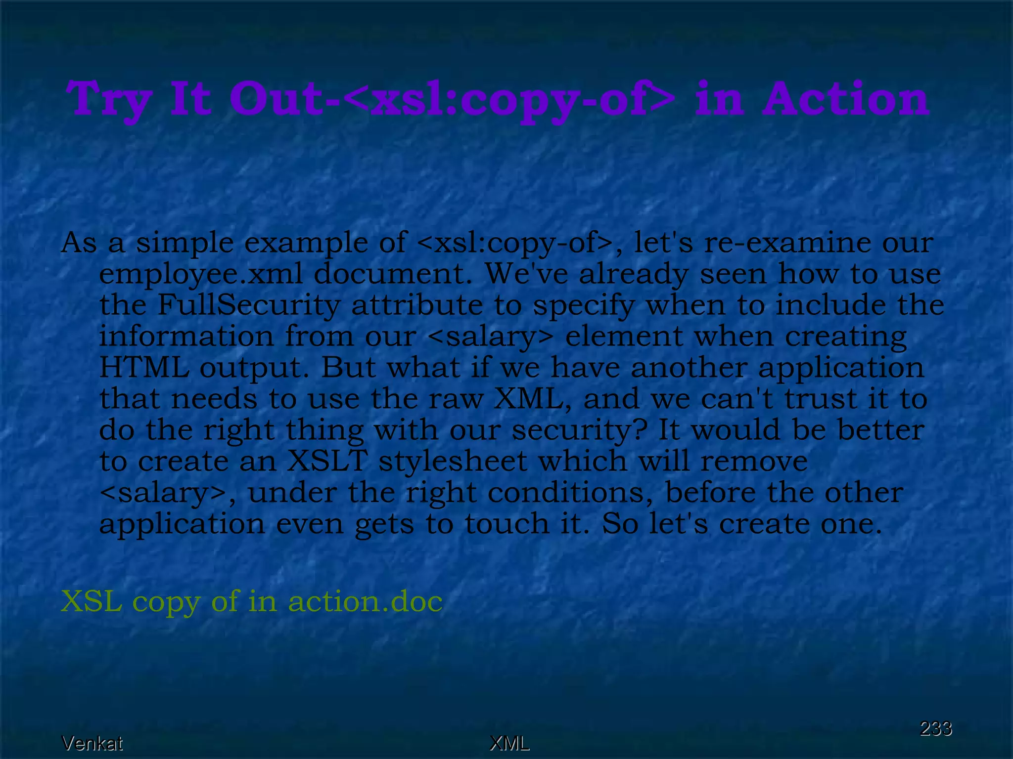 Try It Out-<xsl:copy-of> in Action As a simple example of <xsl:copy-of>, let's re-examine our employee.xml document. We've already seen how to use the FullSecurity attribute to specify when to include the information from our <salary> element when creating HTML output. But what if we have another application that needs to use the raw XML, and we can't trust it to do the right thing with our security? It would be better to create an XSLT stylesheet which will remove <salary>, under the right conditions, before the other application even gets to touch it. So let's create one. XSL copy of in  action.doc 