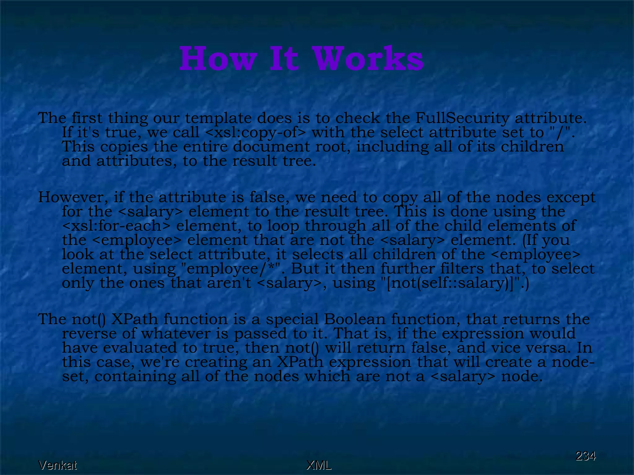 How It Works The first thing our template does is to check the FullSecurity attribute. If it's true, we call <xsl:copy-of> with the select attribute set to &quot;/&quot;. This copies the entire document root, including all of its children and attributes, to the result tree. However, if the attribute is false, we need to copy all of the nodes except for the <salary> element to the result tree. This is done using the <xsl:for-each> element, to loop through all of the child elements of the <employee> element that are not the <salary> element. (If you look at the select attribute, it selects all children of the <employee> element, using &quot;employee/*&quot;. But it then further filters that, to select only the ones that aren't <salary>, using &quot;[not(self::salary)]&quot;.) The not() XPath function is a special Boolean function, that returns the reverse of whatever is passed to it. That is, if the expression would have evaluated to true, then not() will return false, and vice versa. In this case, we're creating an XPath expression that will create a node-set, containing all of the nodes which are not a <salary> node.  