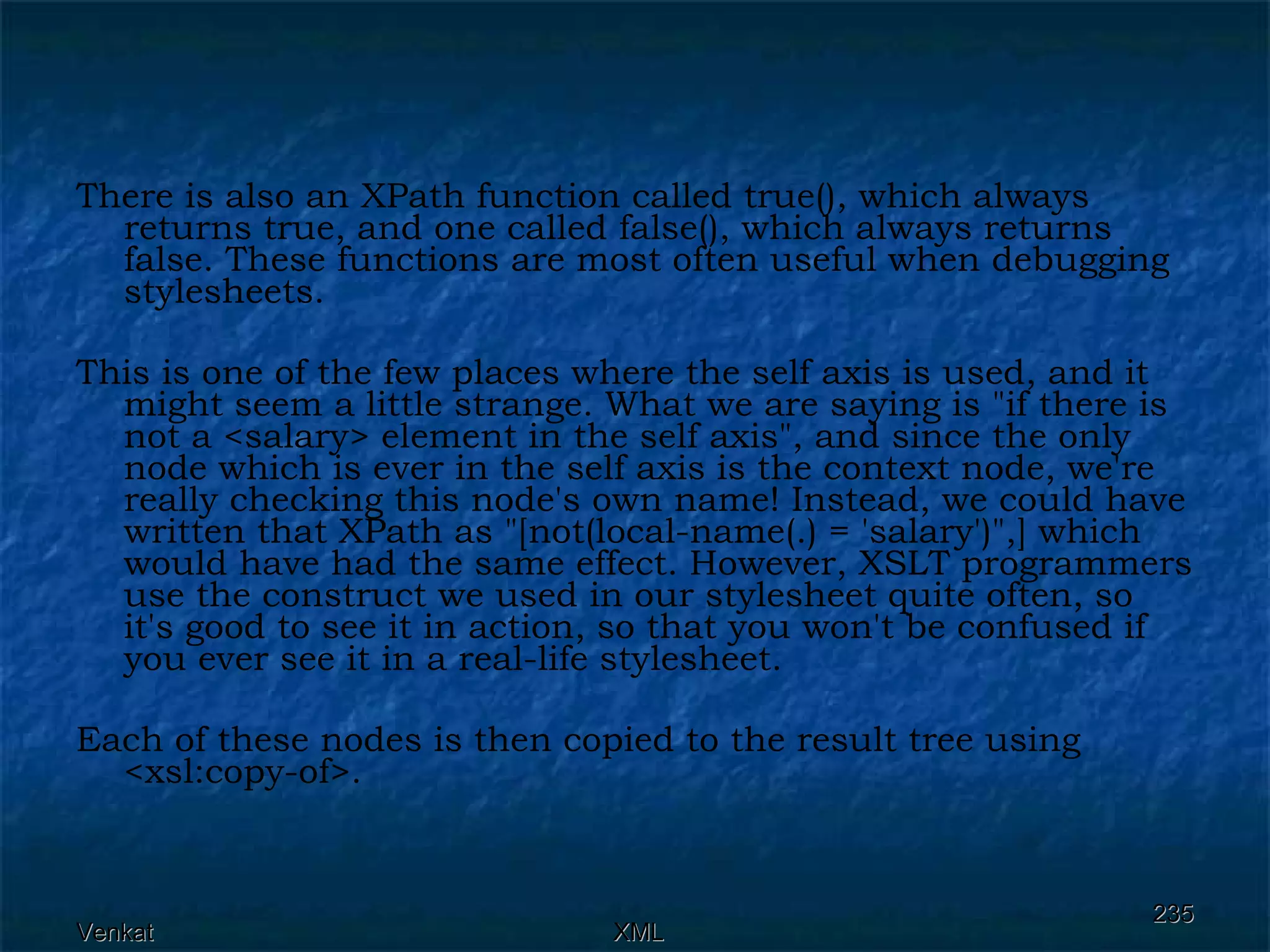 There is also an XPath function called true(), which always returns true, and one called false(), which always returns false. These functions are most often useful when debugging stylesheets.  This is one of the few places where the self axis is used, and it might seem a little strange. What we are saying is &quot;if there is not a <salary> element in the self axis&quot;, and since the only node which is ever in the self axis is the context node, we're really checking this node's own name! Instead, we could have written that XPath as &quot;[not(local-name(.) = 'salary')&quot;,] which would have had the same effect. However, XSLT programmers use the construct we used in our stylesheet quite often, so it's good to see it in action, so that you won't be confused if you ever see it in a real-life stylesheet. Each of these nodes is then copied to the result tree using <xsl:copy-of>. 