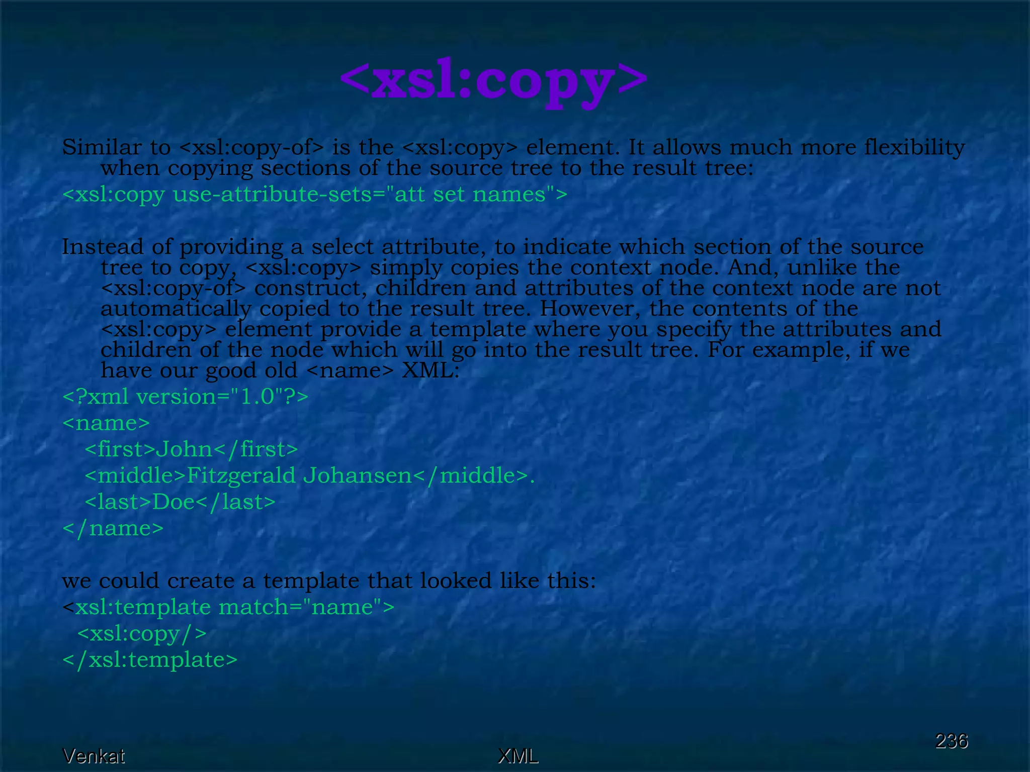 <xsl:copy> Similar to <xsl:copy-of> is the <xsl:copy> element. It allows much more flexibility when copying sections of the source tree to the result tree: <xsl:copy use-attribute-sets=&quot;att set names&quot;>  Instead of providing a select attribute, to indicate which section of the source tree to copy, <xsl:copy> simply copies the context node. And, unlike the <xsl:copy-of> construct, children and attributes of the context node are not automatically copied to the result tree. However, the contents of the <xsl:copy> element provide a template where you specify the attributes and children of the node which will go into the result tree. For example, if we have our good old <name> XML: <?xml version=&quot;1.0&quot;?> <name> <first>John</first> <middle>Fitzgerald Johansen</middle>. <last>Doe</last> </name> we could create a template that looked like this: < xsl:template match=&quot;name&quot;> <xsl:copy/> </xsl:template> 