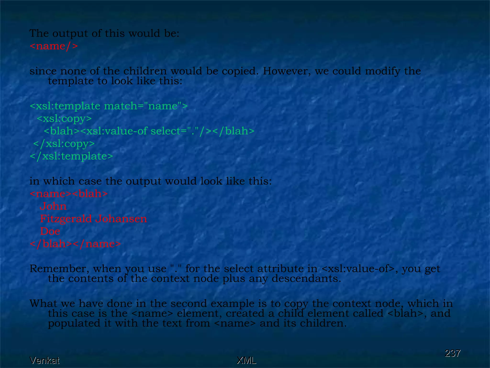 The output of this would be: <name/>  since none of the children would be copied. However, we could modify the template to look like this: <xsl:template match=&quot;name&quot;>  <xsl:copy>  <blah><xsl:value-of select=&quot;.&quot;/></blah>  </xsl:copy> </xsl:template>   in which case the output would look like this: <name><blah> John Fitzgerald Johansen Doe </blah></name>  Remember, when you use &quot;.&quot; for the select attribute in <xsl:value-of>, you get the contents of the context node plus any descendants.  What we have done in the second example is to copy the context node, which in this case is the <name> element, created a child element called <blah>, and populated it with the text from <name> and its children. 