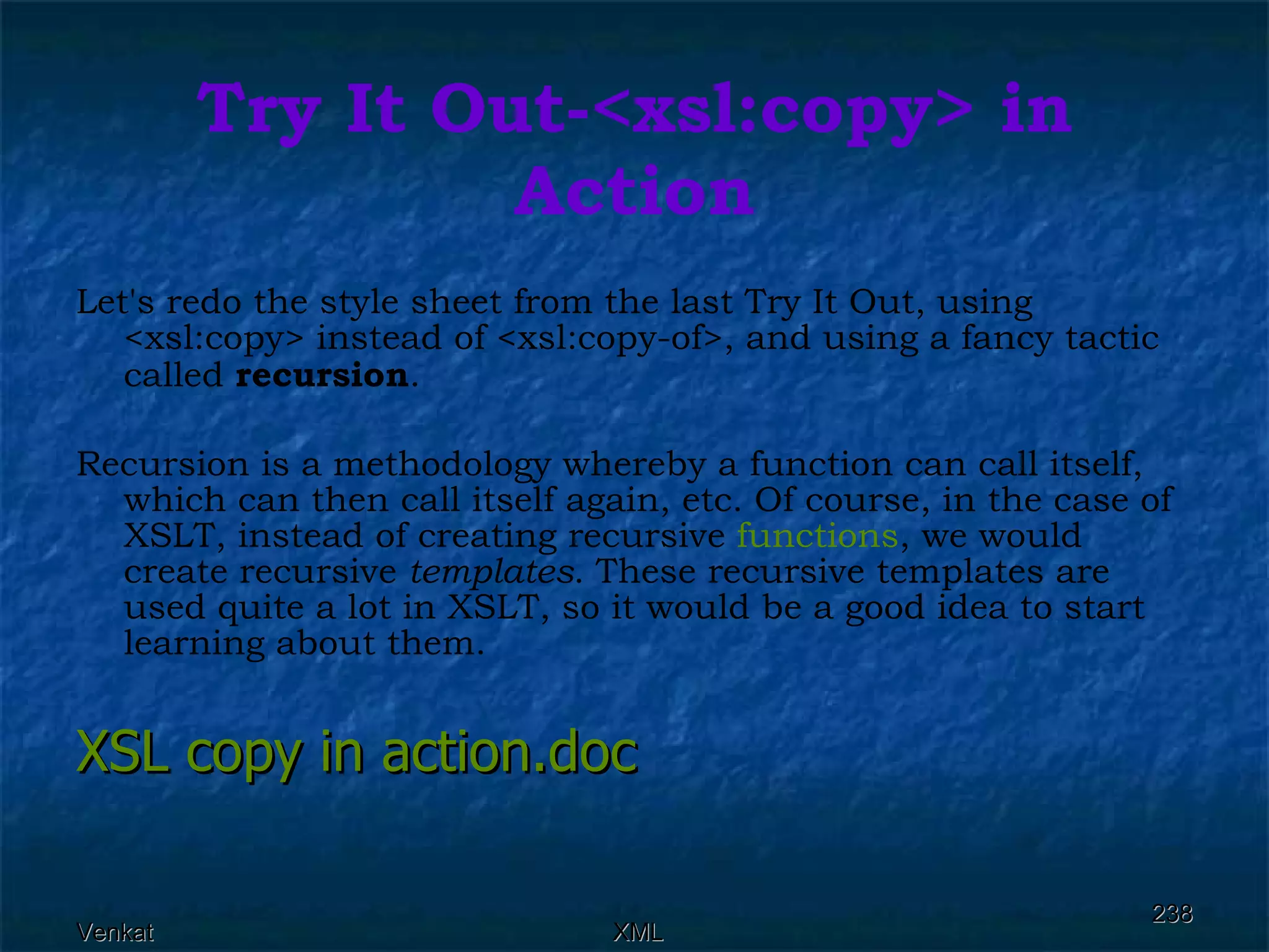 Try It Out-<xsl:copy> in Action Let's redo the style sheet from the last Try It Out, using <xsl:copy> instead of <xsl:copy-of>, and using a fancy tactic called  recursion . Recursion is a methodology whereby a function can call itself, which can then call itself again, etc. Of course, in the case of XSLT, instead of creating recursive  functions , we would create recursive  templates . These recursive templates are used quite a lot in XSLT, so it would be a good idea to start learning about them. XSL copy in  action.doc 