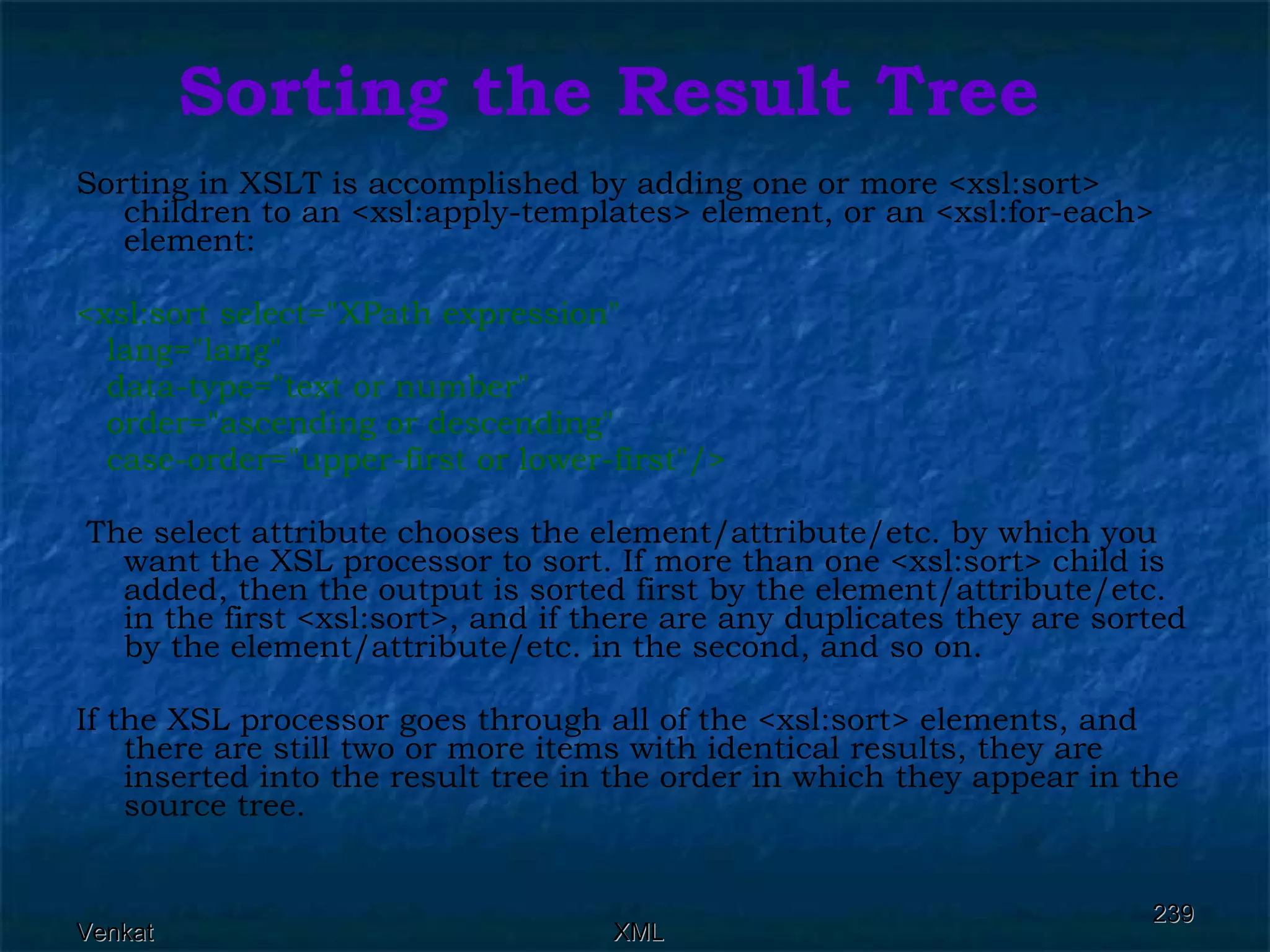 Sorting the Result Tree Sorting in XSLT is accomplished by adding one or more <xsl:sort> children to an <xsl:apply-templates> element, or an <xsl:for-each> element: <xsl:sort select=&quot;XPath expression&quot;  lang=&quot;lang&quot;  data-type=&quot;text or number&quot;  order=&quot;ascending or descending&quot;  case-order=&quot;upper-first or lower-first&quot;/> The select attribute chooses the element/attribute/etc. by which you want the XSL processor to sort. If more than one <xsl:sort> child is added, then the output is sorted first by the element/attribute/etc. in the first <xsl:sort>, and if there are any duplicates they are sorted by the element/attribute/etc. in the second, and so on. If the XSL processor goes through all of the <xsl:sort> elements, and there are still two or more items with identical results, they are inserted into the result tree in the order in which they appear in the source tree. 