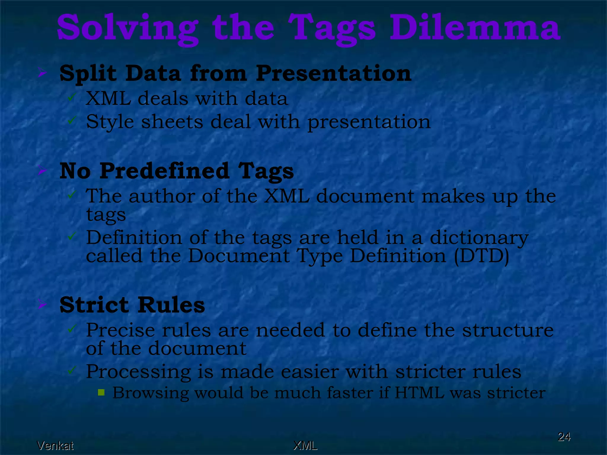 Solving the Tags Dilemma Split Data from Presentation   XML deals with data  Style sheets deal with presentation  No Predefined Tags   The author of the XML document makes up the tags  Definition of the tags are held in a dictionary called the Document Type Definition (DTD)  Strict Rules   Precise rules are needed to define the structure of the document  Processing is made easier with stricter rules  Browsing would be much faster if HTML was stricter  
