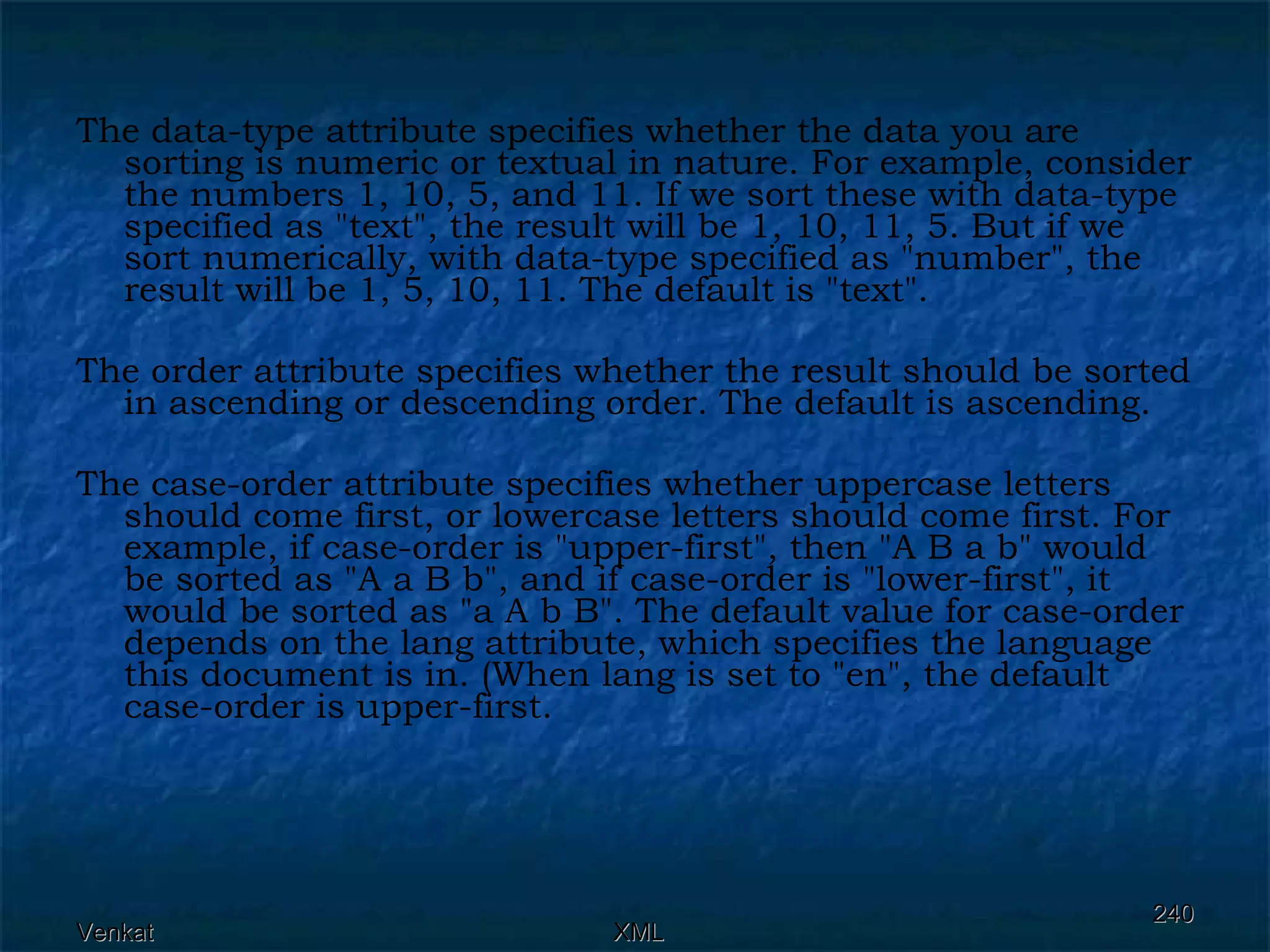 The data-type attribute specifies whether the data you are sorting is numeric or textual in nature. For example, consider the numbers 1, 10, 5, and 11. If we sort these with data-type specified as &quot;text&quot;, the result will be 1, 10, 11, 5. But if we sort numerically, with data-type specified as &quot;number&quot;, the result will be 1, 5, 10, 11. The default is &quot;text&quot;. The order attribute specifies whether the result should be sorted in ascending or descending order. The default is ascending. The case-order attribute specifies whether uppercase letters should come first, or lowercase letters should come first. For example, if case-order is &quot;upper-first&quot;, then &quot;A B a b&quot; would be sorted as &quot;A a B b&quot;, and if case-order is &quot;lower-first&quot;, it would be sorted as &quot;a A b B&quot;. The default value for case-order depends on the lang attribute, which specifies the language this document is in. (When lang is set to &quot;en&quot;, the default case-order is upper-first. 
