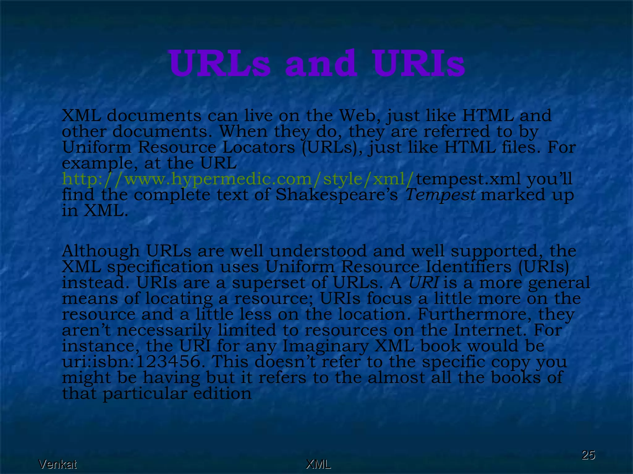 URLs and URIs XML documents can live on the Web, just like HTML and other documents. When they do, they are referred to by Uniform Resource Locators (URLs), just like HTML files. For example, at the URL  http://www.hypermedic.com/style/xml/ tempest.xml you’ll find the complete text of Shakespeare’s  Tempest  marked up in XML. Although URLs are well understood and well supported, the XML specification uses Uniform Resource Identifiers (URIs) instead. URIs are a superset of URLs. A  URI  is a more general means of locating a resource; URIs focus a little more on the resource and a little less on the location. Furthermore, they aren’t necessarily limited to resources on the Internet. For instance, the URI for any Imaginary XML book would be uri:isbn:123456. This doesn’t refer to the specific copy you might be having but it refers to the almost all the books of that particular edition 
