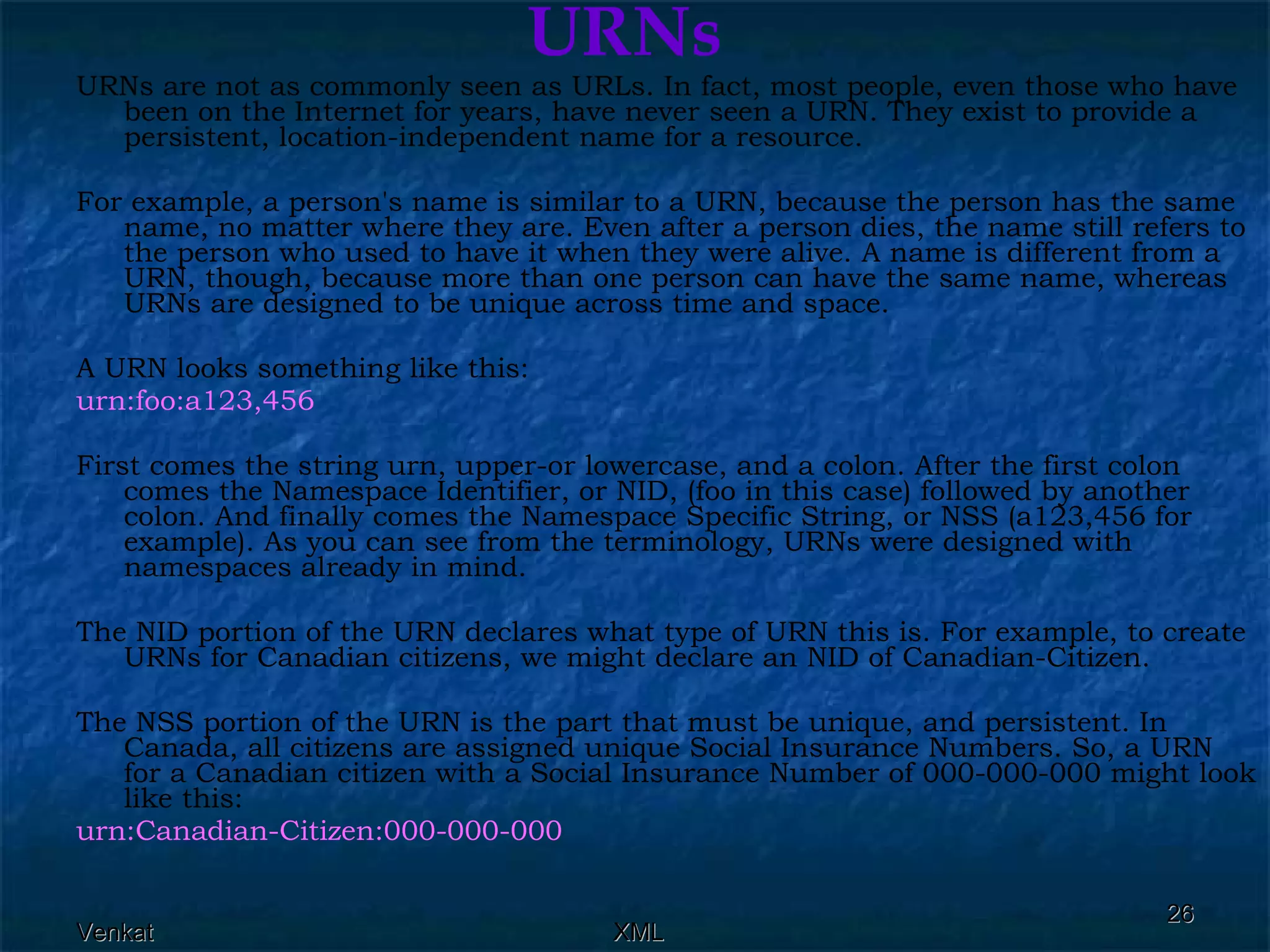 URNs URNs are not as commonly seen as URLs. In fact, most people, even those who have been on the Internet for years, have never seen a URN. They exist to provide a persistent, location-independent name for a resource. For example, a person's name is similar to a URN, because the person has the same name, no matter where they are. Even after a person dies, the name still refers to the person who used to have it when they were alive. A name is different from a URN, though, because more than one person can have the same name, whereas URNs are designed to be unique across time and space. A URN looks something like this: urn:foo:a123,456  First comes the string urn, upper-or lowercase, and a colon. After the first colon comes the Namespace Identifier, or NID, (foo in this case) followed by another colon. And finally comes the Namespace Specific String, or NSS (a123,456 for example). As you can see from the terminology, URNs were designed with namespaces already in mind. The NID portion of the URN declares what type of URN this is. For example, to create URNs for Canadian citizens, we might declare an NID of Canadian-Citizen. The NSS portion of the URN is the part that must be unique, and persistent. In Canada, all citizens are assigned unique Social Insurance Numbers. So, a URN for a Canadian citizen with a Social Insurance Number of 000-000-000 might look like this: urn:Canadian-Citizen:000-000-000  