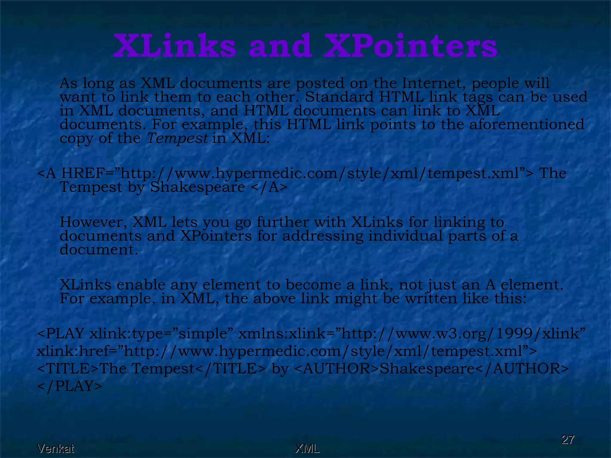 XLinks and XPointers As long as XML documents are posted on the Internet, people will want to link them to each other. Standard HTML link tags can be used in XML documents, and HTML documents can link to XML documents. For example, this HTML link points to the aforementioned copy of the  Tempest  in XML: <A HREF=”http://www.hypermedic.com/style/xml/tempest.xml”> The Tempest by Shakespeare </A> However, XML lets you go further with XLinks for linking to documents and XPointers for addressing individual parts of a document. XLinks enable any element to become a link, not just an A element. For example, in XML, the above link might be written like this: <PLAY xlink:type=”simple” xmlns:xlink=”http://www.w3.org/1999/xlink” xlink:href=”http://www.hypermedic.com/style/xml/tempest.xml”> <TITLE>The Tempest</TITLE> by <AUTHOR>Shakespeare</AUTHOR> </PLAY> 