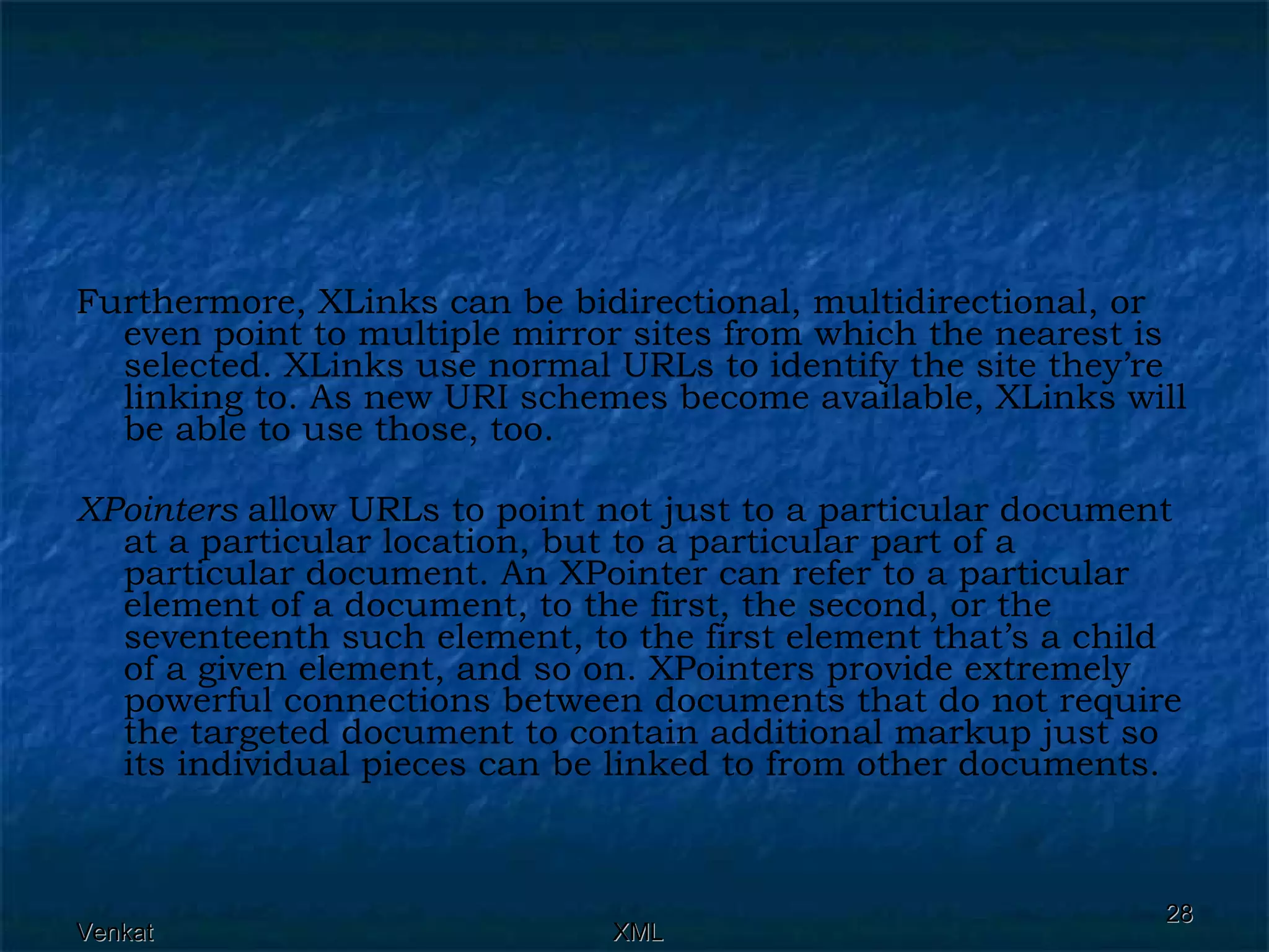 Furthermore, XLinks can be bidirectional, multidirectional, or even point to multiple mirror sites from which the nearest is selected. XLinks use normal URLs to identify the site they’re linking to. As new URI schemes become available, XLinks will be able to use those, too. XPointers  allow URLs to point not just to a particular document at a particular location, but to a particular part of a particular document. An XPointer can refer to a particular element of a document, to the first, the second, or the seventeenth such element, to the first element that’s a child of a given element, and so on. XPointers provide extremely powerful connections between documents that do not require the targeted document to contain additional markup just so its individual pieces can be linked to from other documents. 