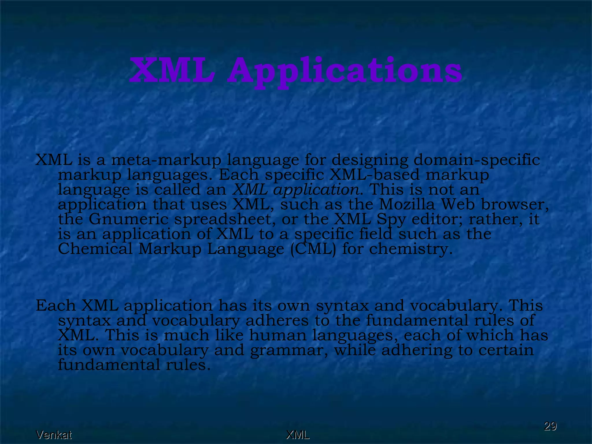 XML Applications XML is a meta-markup language for designing domain-specific markup languages. Each specific XML-based markup language is called an  XML application . This is not an application that uses XML, such as the Mozilla Web browser, the Gnumeric spreadsheet, or the XML Spy editor; rather, it is an application of XML to a specific field such as the Chemical Markup Language (CML) for chemistry. Each XML application has its own syntax and vocabulary. This syntax and vocabulary adheres to the fundamental rules of XML. This is much like human languages, each of which has its own vocabulary and grammar, while adhering to certain fundamental rules. 