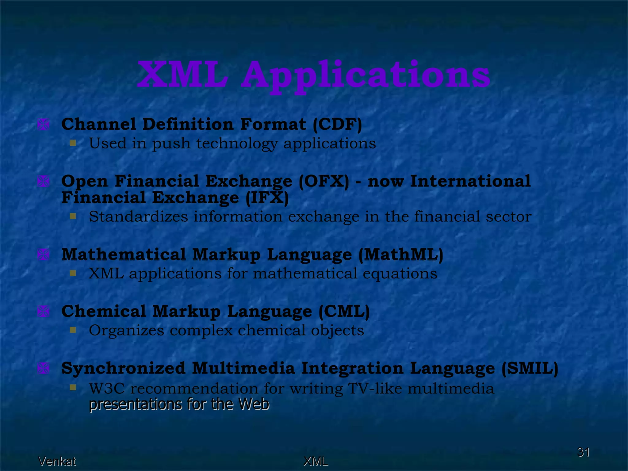XML Applications Channel Definition Format (CDF)  Used in push technology applications  Open Financial Exchange (OFX) - now International Financial Exchange (IFX)  Standardizes information exchange in the financial sector  Mathematical Markup Language (MathML)  XML applications for mathematical equations  Chemical Markup Language (CML)  Organizes complex chemical objects  Synchronized Multimedia Integration Language (SMIL)  W3C recommendation for writing TV-like multimedia  presentations for the Web  