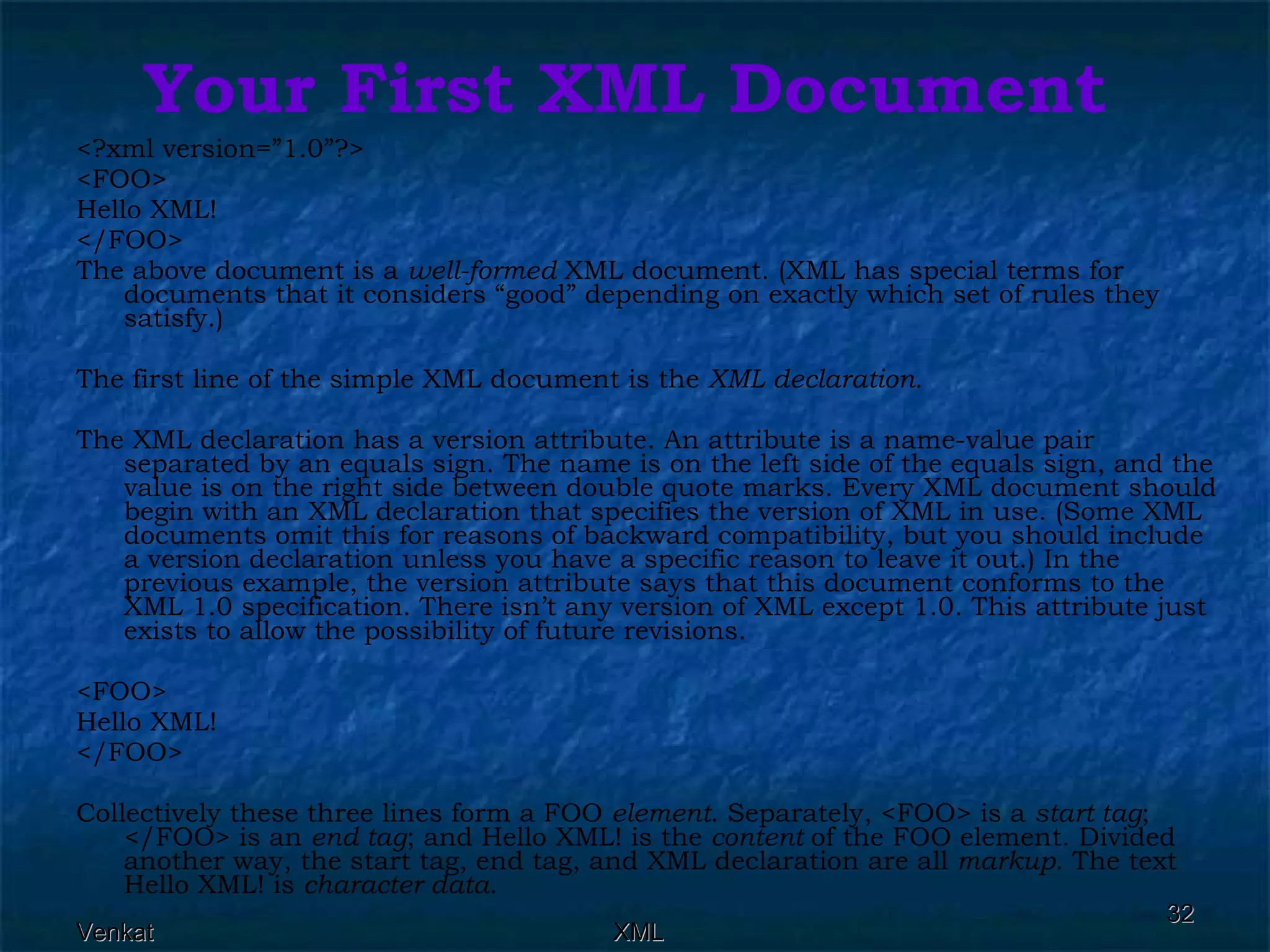 Your First XML Document <?xml version=”1.0”?> <FOO> Hello XML! </FOO> The above document is a  well-formed  XML document. (XML has special terms for documents that it considers “good” depending on exactly which set of rules they satisfy.) The first line of the simple XML document is the  XML declaration. The XML declaration has a version attribute. An attribute is a name-value pair separated by an equals sign. The name is on the left side of the equals sign, and the value is on the right side between double quote marks. Every XML document should begin with an XML declaration that specifies the version of XML in use. (Some XML documents omit this for reasons of backward compatibility, but you should include a version declaration unless you have a specific reason to leave it out.) In the previous example, the version attribute says that this document conforms to the XML 1.0 specification. There isn’t any version of XML except 1.0. This attribute just exists to allow the possibility of future revisions. <FOO> Hello XML! </FOO> Collectively these three lines form a FOO  element . Separately, <FOO> is a  start tag ; </FOO> is an  end tag ; and Hello XML! is the  content  of the FOO element. Divided another way, the start tag, end tag, and XML declaration are all  markup . The text Hello XML! is  character data . 