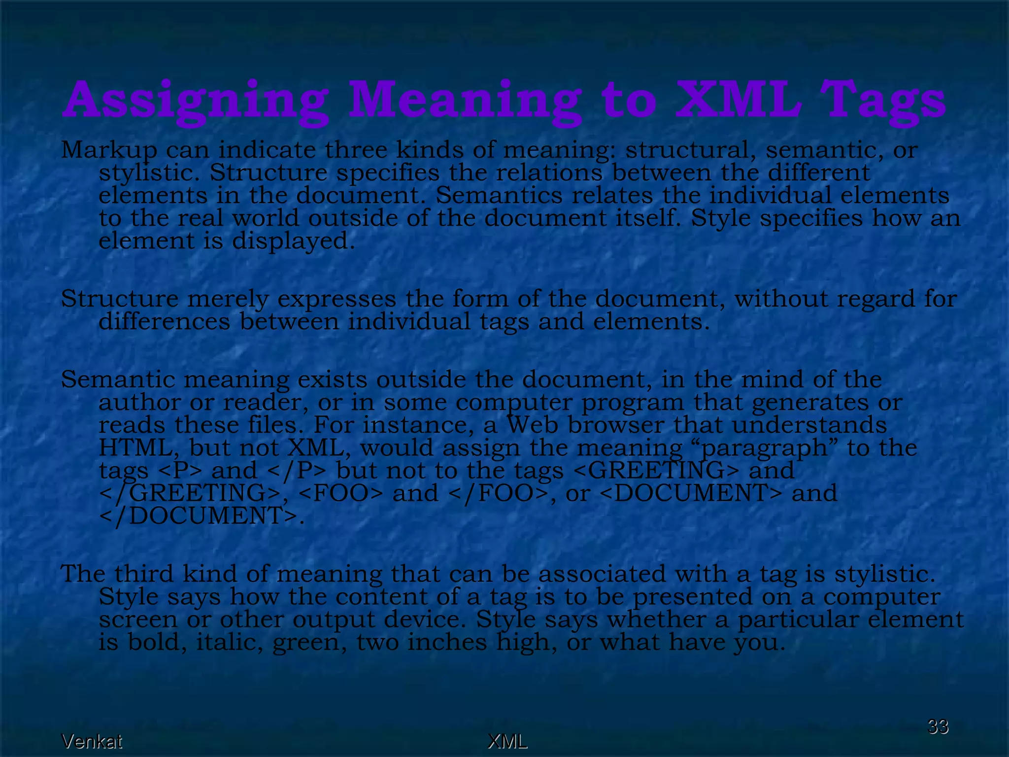 Assigning Meaning to XML Tags Markup can indicate three kinds of meaning: structural, semantic, or stylistic. Structure specifies the relations between the different elements in the document. Semantics relates the individual elements to the real world outside of the document itself. Style specifies how an element is displayed. Structure merely expresses the form of the document, without regard for differences between individual tags and elements. Semantic meaning exists outside the document, in the mind of the author or reader, or in some computer program that generates or reads these files. For instance, a Web browser that understands HTML, but not XML, would assign the meaning “paragraph” to the tags <P> and </P> but not to the tags <GREETING> and </GREETING>, <FOO> and </FOO>, or <DOCUMENT> and </DOCUMENT>. The third kind of meaning that can be associated with a tag is stylistic. Style says how the content of a tag is to be presented on a computer screen or other output device. Style says whether a particular element is bold, italic, green, two inches high, or what have you. 