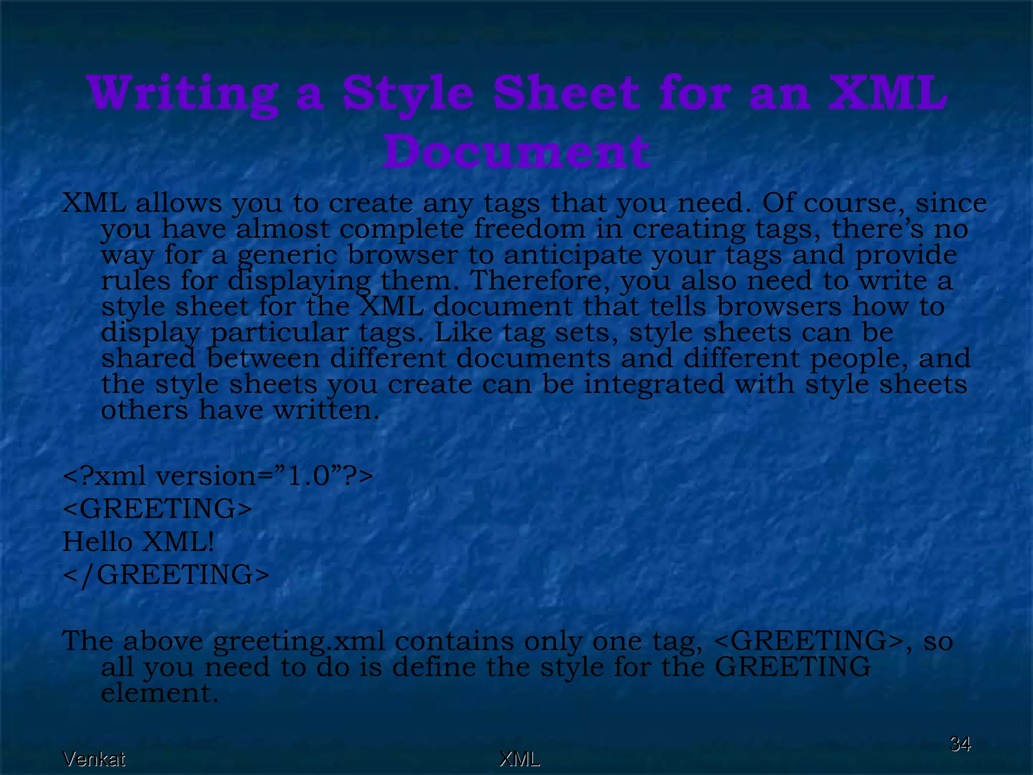Writing a Style Sheet for an XML Document XML allows you to create any tags that you need. Of course, since you have almost complete freedom in creating tags, there’s no way for a generic browser to anticipate your tags and provide rules for displaying them. Therefore, you also need to write a style sheet for the XML document that tells browsers how to display particular tags. Like tag sets, style sheets can be shared between different documents and different people, and the style sheets you create can be integrated with style sheets others have written. <?xml version=”1.0”?> <GREETING> Hello XML! </GREETING> The above greeting.xml contains only one tag, <GREETING>, so all you need to do is define the style for the GREETING element.  