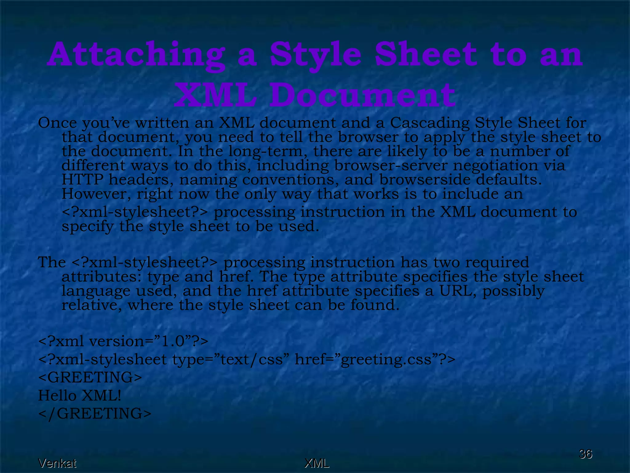 Attaching a Style Sheet to an XML Document Once you’ve written an XML document and a Cascading Style Sheet for that document, you need to tell the browser to apply the style sheet to the document. In the long-term, there are likely to be a number of different ways to do this, including browser-server negotiation via HTTP headers, naming conventions, and browserside defaults. However, right now the only way that works is to include an <?xml-stylesheet?> processing instruction in the XML document to specify the style sheet to be used. The <?xml-stylesheet?> processing instruction has two required attributes: type and href. The type attribute specifies the style sheet language used, and the href attribute specifies a URL, possibly relative, where the style sheet can be found.  <?xml version=”1.0”?> <?xml-stylesheet type=”text/css” href=”greeting.css”?> <GREETING> Hello XML! </GREETING> 