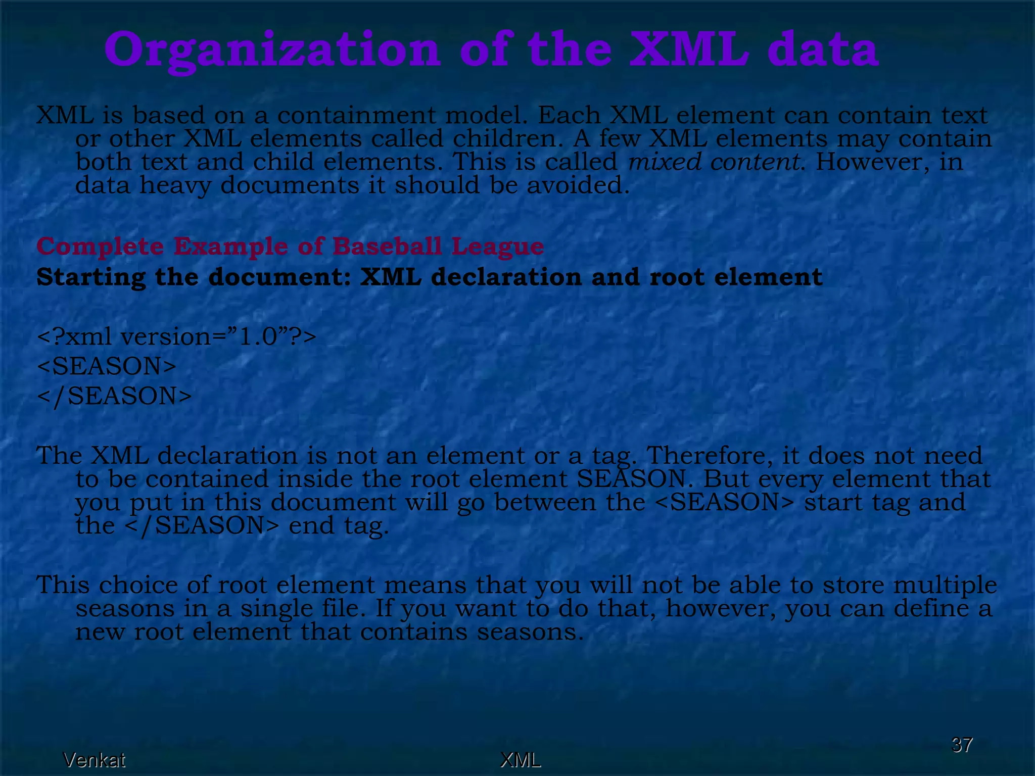 Organization of the XML data XML is based on a containment model. Each XML element can contain text or other XML elements called children. A few XML elements may contain both text and child elements. This is called  mixed content . However, in data heavy documents it should be avoided. Complete Example of Baseball League Starting the document: XML declaration and root element <?xml version=”1.0”?> <SEASON> </SEASON> The XML declaration is not an element or a tag. Therefore, it does not need to be contained inside the root element SEASON. But every element that you put in this document will go between the <SEASON> start tag and the </SEASON> end tag. This choice of root element means that you will not be able to store multiple seasons in a single file. If you want to do that, however, you can define a new root element that contains seasons. 