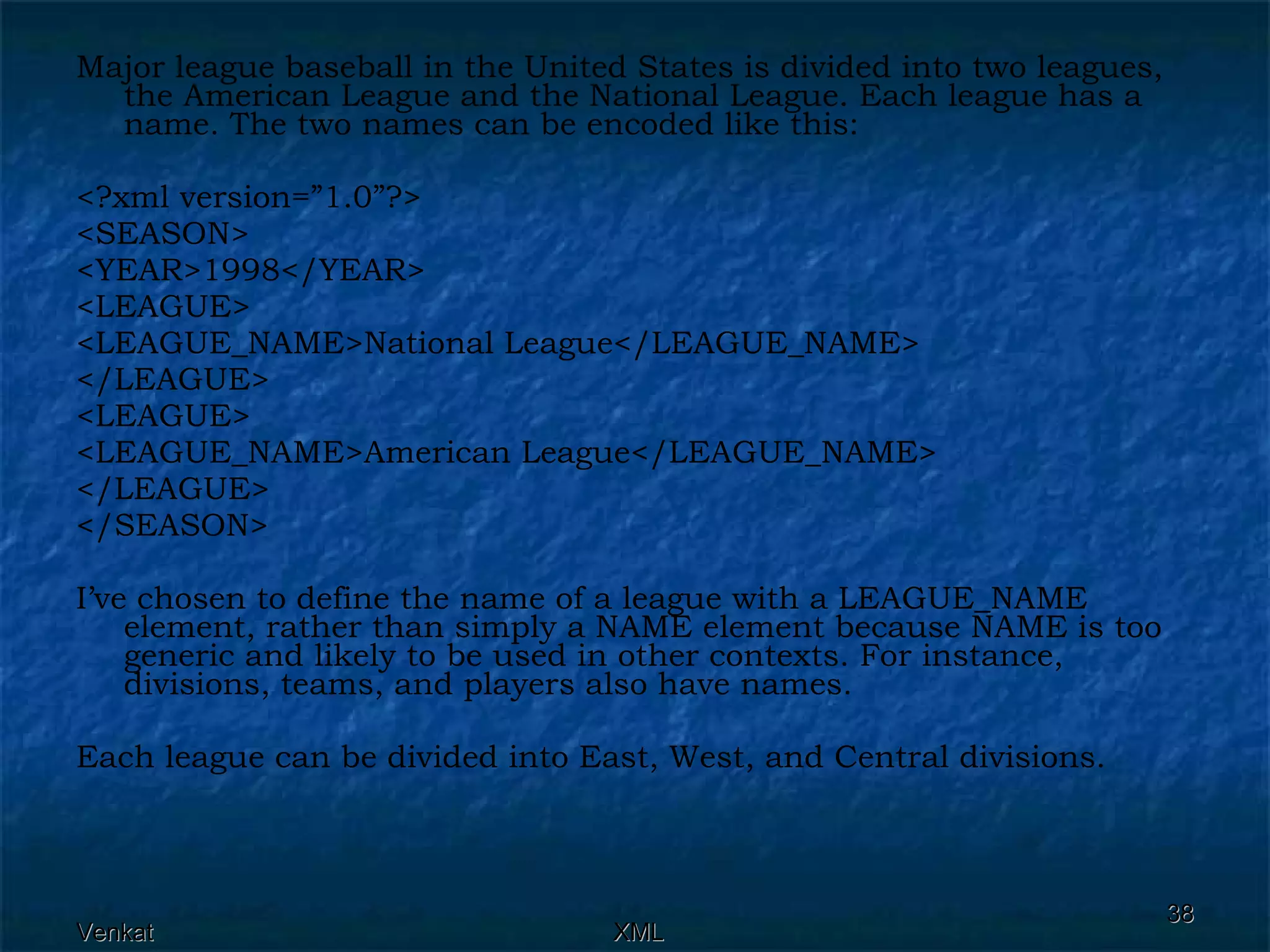 Major league baseball in the United States is divided into two leagues, the American League and the National League. Each league has a name. The two names can be encoded like this: <?xml version=”1.0”?> <SEASON> <YEAR>1998</YEAR> <LEAGUE> <LEAGUE_NAME>National League</LEAGUE_NAME> </LEAGUE> <LEAGUE> <LEAGUE_NAME>American League</LEAGUE_NAME> </LEAGUE> </SEASON> I’ve chosen to define the name of a league with a LEAGUE_NAME element, rather than simply a NAME element because NAME is too generic and likely to be used in other contexts. For instance, divisions, teams, and players also have names. Each league can be divided into East, West, and Central divisions. 