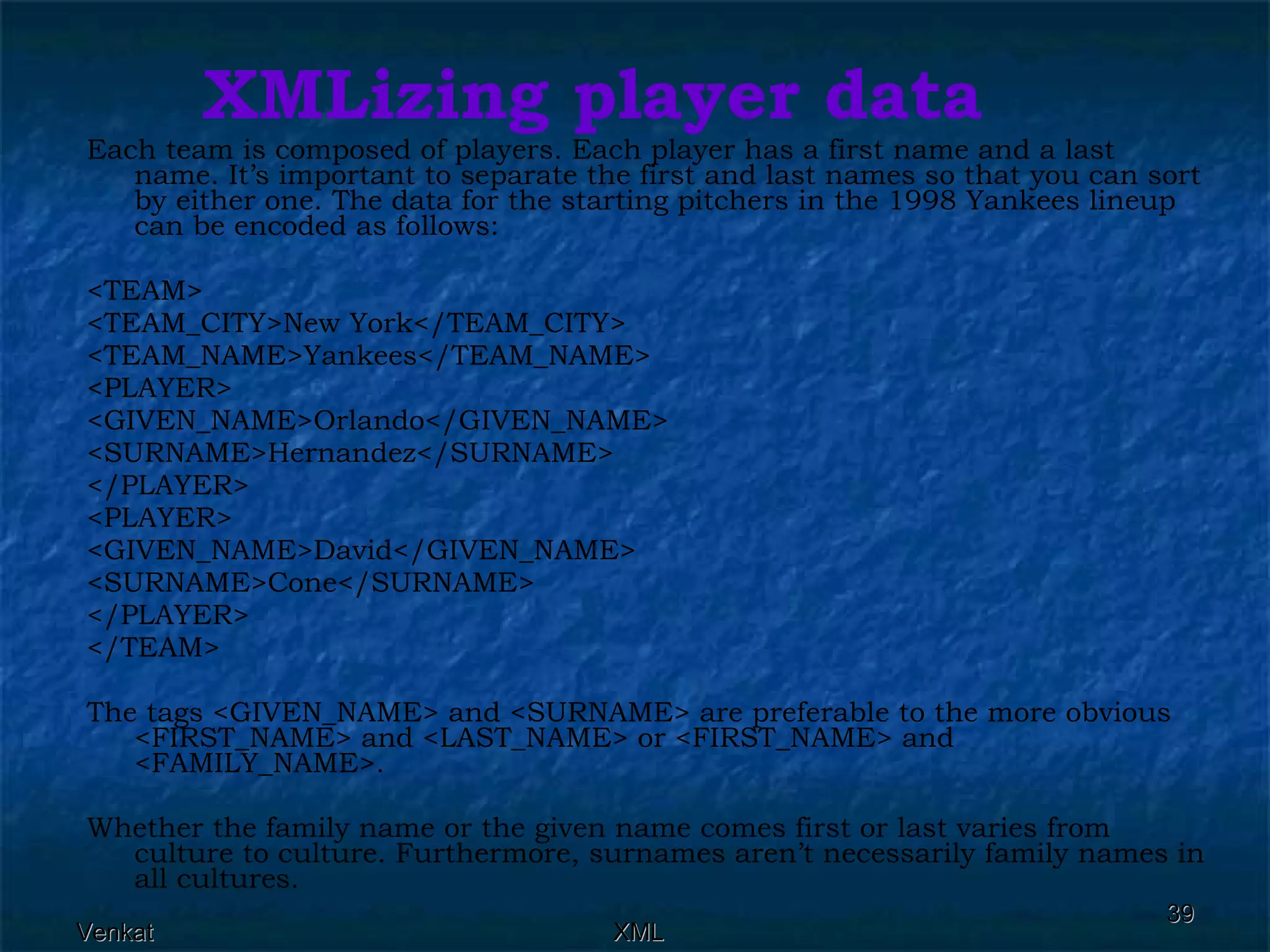 XMLizing player data Each team is composed of players. Each player has a first name and a last name. It’s important to separate the first and last names so that you can sort by either one. The data for the starting pitchers in the 1998 Yankees lineup can be encoded as follows:  <TEAM> <TEAM_CITY>New York</TEAM_CITY> <TEAM_NAME>Yankees</TEAM_NAME> <PLAYER> <GIVEN_NAME>Orlando</GIVEN_NAME> <SURNAME>Hernandez</SURNAME> </PLAYER> <PLAYER> <GIVEN_NAME>David</GIVEN_NAME> <SURNAME>Cone</SURNAME> </PLAYER> </TEAM> The tags <GIVEN_NAME> and <SURNAME> are preferable to the more obvious <FIRST_NAME> and <LAST_NAME> or <FIRST_NAME> and <FAMILY_NAME>. Whether the family name or the given name comes first or last varies from culture to culture. Furthermore, surnames aren’t necessarily family names in all cultures. 