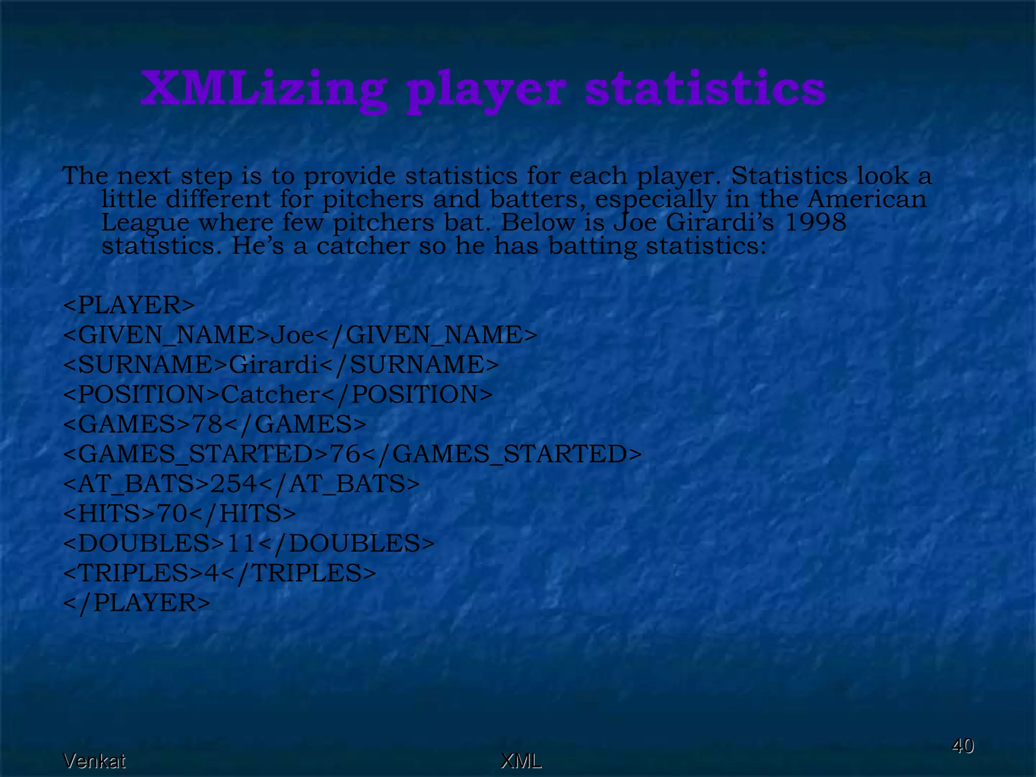 XMLizing player statistics The next step is to provide statistics for each player. Statistics look a little different for pitchers and batters, especially in the American League where few pitchers bat. Below is Joe Girardi’s 1998 statistics. He’s a catcher so he has batting statistics: <PLAYER> <GIVEN_NAME>Joe</GIVEN_NAME> <SURNAME>Girardi</SURNAME> <POSITION>Catcher</POSITION> <GAMES>78</GAMES> <GAMES_STARTED>76</GAMES_STARTED> <AT_BATS>254</AT_BATS> <HITS>70</HITS> <DOUBLES>11</DOUBLES> <TRIPLES>4</TRIPLES> </PLAYER> 