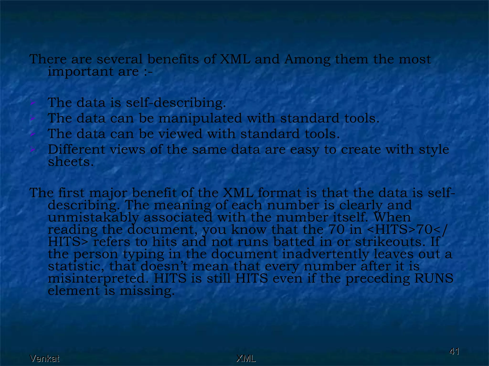 There are several benefits of XML and Among them the most important are :- The data is self-describing. The data can be manipulated with standard tools. The data can be viewed with standard tools. Different views of the same data are easy to create with style sheets. The first major benefit of the XML format is that the data is self-describing. The meaning of each number is clearly and unmistakably associated with the number itself. When reading the document, you know that the 70 in <HITS>70</HITS> refers to hits and not runs batted in or strikeouts. If the person typing in the document inadvertently leaves out a statistic, that doesn’t mean that every number after it is misinterpreted. HITS is still HITS even if the preceding RUNS element is missing. 